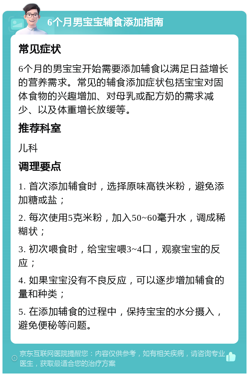 6个月男宝宝辅食添加指南 常见症状 6个月的男宝宝开始需要添加辅食以满足日益增长的营养需求。常见的辅食添加症状包括宝宝对固体食物的兴趣增加、对母乳或配方奶的需求减少、以及体重增长放缓等。 推荐科室 儿科 调理要点 1. 首次添加辅食时，选择原味高铁米粉，避免添加糖或盐； 2. 每次使用5克米粉，加入50~60毫升水，调成稀糊状； 3. 初次喂食时，给宝宝喂3~4口，观察宝宝的反应； 4. 如果宝宝没有不良反应，可以逐步增加辅食的量和种类； 5. 在添加辅食的过程中，保持宝宝的水分摄入，避免便秘等问题。