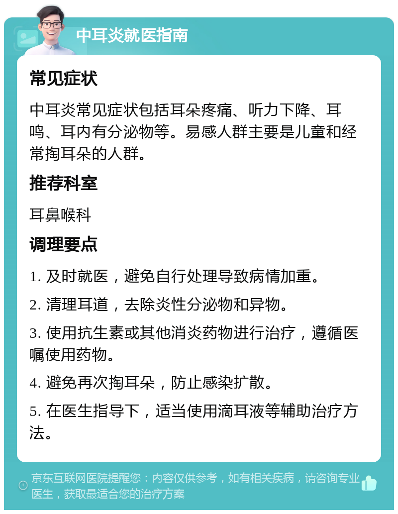 中耳炎就医指南 常见症状 中耳炎常见症状包括耳朵疼痛、听力下降、耳鸣、耳内有分泌物等。易感人群主要是儿童和经常掏耳朵的人群。 推荐科室 耳鼻喉科 调理要点 1. 及时就医，避免自行处理导致病情加重。 2. 清理耳道，去除炎性分泌物和异物。 3. 使用抗生素或其他消炎药物进行治疗，遵循医嘱使用药物。 4. 避免再次掏耳朵，防止感染扩散。 5. 在医生指导下，适当使用滴耳液等辅助治疗方法。