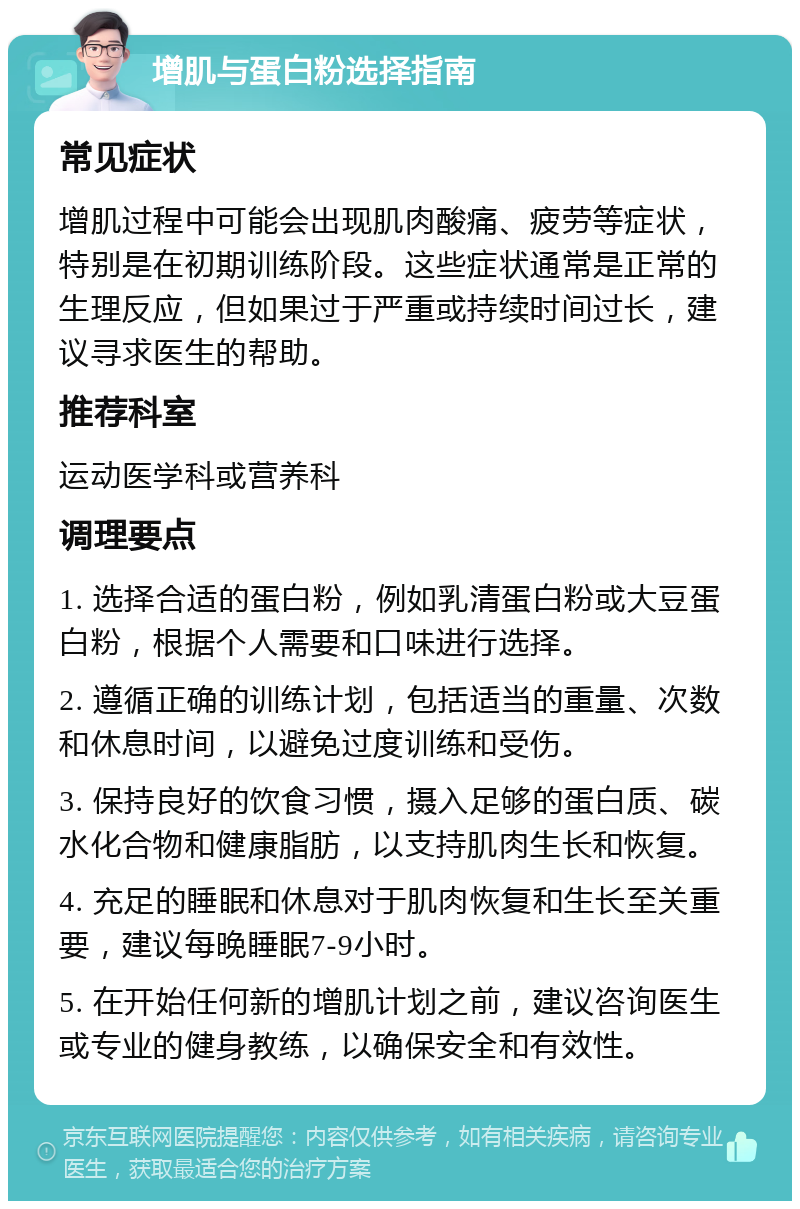 增肌与蛋白粉选择指南 常见症状 增肌过程中可能会出现肌肉酸痛、疲劳等症状，特别是在初期训练阶段。这些症状通常是正常的生理反应，但如果过于严重或持续时间过长，建议寻求医生的帮助。 推荐科室 运动医学科或营养科 调理要点 1. 选择合适的蛋白粉，例如乳清蛋白粉或大豆蛋白粉，根据个人需要和口味进行选择。 2. 遵循正确的训练计划，包括适当的重量、次数和休息时间，以避免过度训练和受伤。 3. 保持良好的饮食习惯，摄入足够的蛋白质、碳水化合物和健康脂肪，以支持肌肉生长和恢复。 4. 充足的睡眠和休息对于肌肉恢复和生长至关重要，建议每晚睡眠7-9小时。 5. 在开始任何新的增肌计划之前，建议咨询医生或专业的健身教练，以确保安全和有效性。