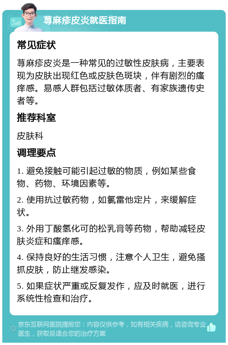 荨麻疹皮炎就医指南 常见症状 荨麻疹皮炎是一种常见的过敏性皮肤病，主要表现为皮肤出现红色或皮肤色斑块，伴有剧烈的瘙痒感。易感人群包括过敏体质者、有家族遗传史者等。 推荐科室 皮肤科 调理要点 1. 避免接触可能引起过敏的物质，例如某些食物、药物、环境因素等。 2. 使用抗过敏药物，如氯雷他定片，来缓解症状。 3. 外用丁酸氢化可的松乳膏等药物，帮助减轻皮肤炎症和瘙痒感。 4. 保持良好的生活习惯，注意个人卫生，避免搔抓皮肤，防止继发感染。 5. 如果症状严重或反复发作，应及时就医，进行系统性检查和治疗。