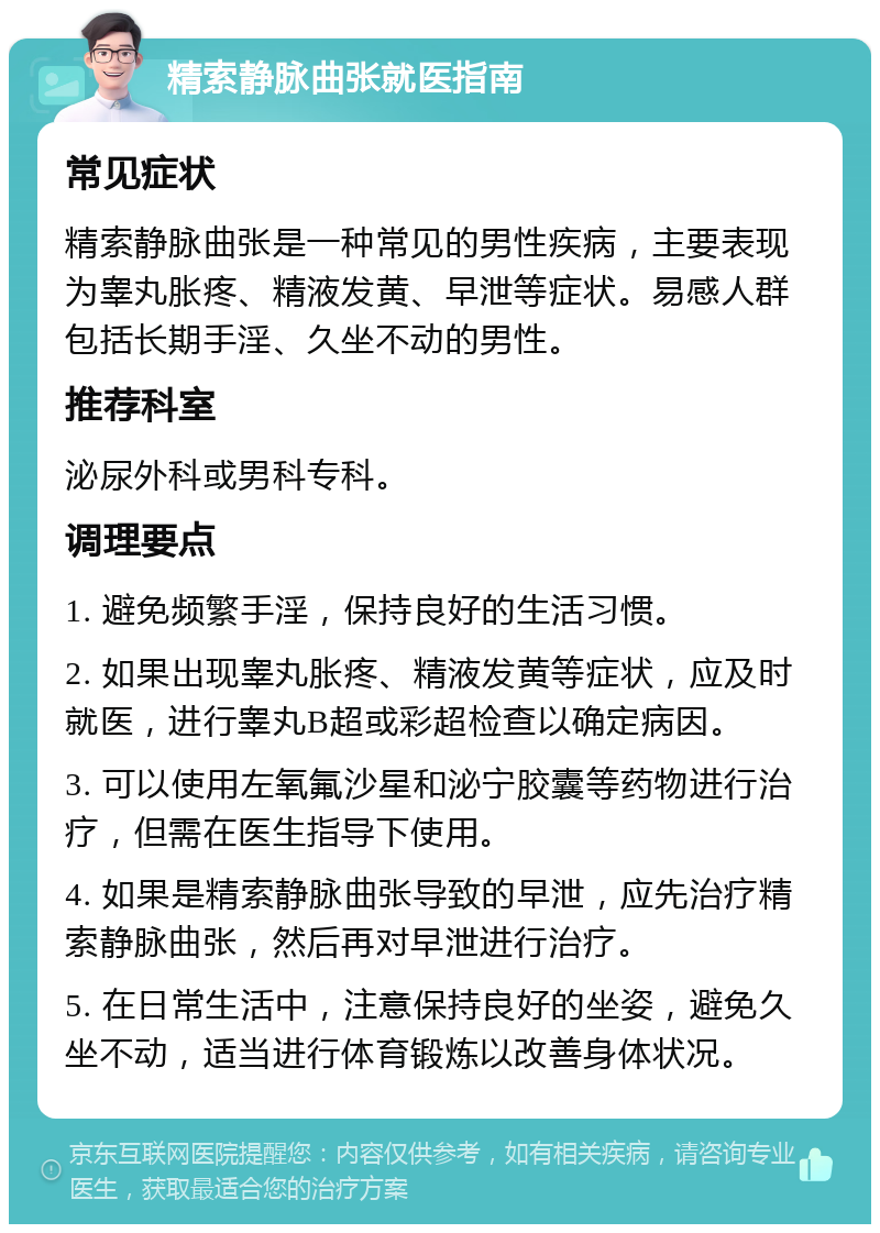 精索静脉曲张就医指南 常见症状 精索静脉曲张是一种常见的男性疾病，主要表现为睾丸胀疼、精液发黄、早泄等症状。易感人群包括长期手淫、久坐不动的男性。 推荐科室 泌尿外科或男科专科。 调理要点 1. 避免频繁手淫，保持良好的生活习惯。 2. 如果出现睾丸胀疼、精液发黄等症状，应及时就医，进行睾丸B超或彩超检查以确定病因。 3. 可以使用左氧氟沙星和泌宁胶囊等药物进行治疗，但需在医生指导下使用。 4. 如果是精索静脉曲张导致的早泄，应先治疗精索静脉曲张，然后再对早泄进行治疗。 5. 在日常生活中，注意保持良好的坐姿，避免久坐不动，适当进行体育锻炼以改善身体状况。