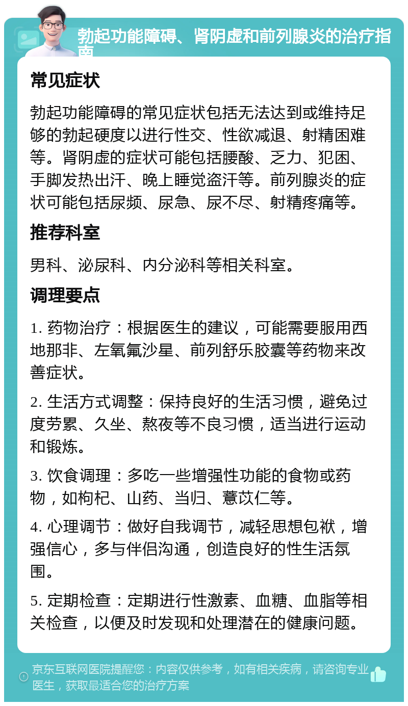 勃起功能障碍、肾阴虚和前列腺炎的治疗指南 常见症状 勃起功能障碍的常见症状包括无法达到或维持足够的勃起硬度以进行性交、性欲减退、射精困难等。肾阴虚的症状可能包括腰酸、乏力、犯困、手脚发热出汗、晚上睡觉盗汗等。前列腺炎的症状可能包括尿频、尿急、尿不尽、射精疼痛等。 推荐科室 男科、泌尿科、内分泌科等相关科室。 调理要点 1. 药物治疗：根据医生的建议，可能需要服用西地那非、左氧氟沙星、前列舒乐胶囊等药物来改善症状。 2. 生活方式调整：保持良好的生活习惯，避免过度劳累、久坐、熬夜等不良习惯，适当进行运动和锻炼。 3. 饮食调理：多吃一些增强性功能的食物或药物，如枸杞、山药、当归、薏苡仁等。 4. 心理调节：做好自我调节，减轻思想包袱，增强信心，多与伴侣沟通，创造良好的性生活氛围。 5. 定期检查：定期进行性激素、血糖、血脂等相关检查，以便及时发现和处理潜在的健康问题。