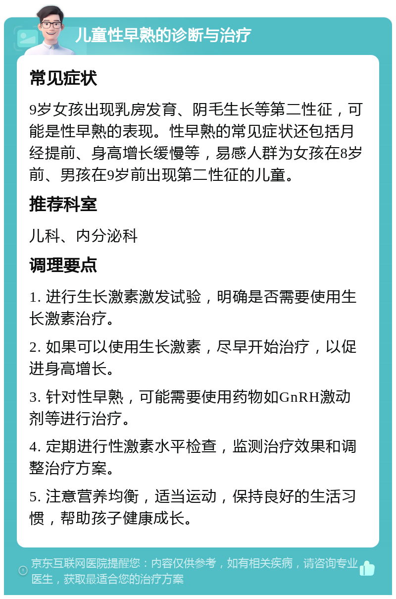 儿童性早熟的诊断与治疗 常见症状 9岁女孩出现乳房发育、阴毛生长等第二性征，可能是性早熟的表现。性早熟的常见症状还包括月经提前、身高增长缓慢等，易感人群为女孩在8岁前、男孩在9岁前出现第二性征的儿童。 推荐科室 儿科、内分泌科 调理要点 1. 进行生长激素激发试验，明确是否需要使用生长激素治疗。 2. 如果可以使用生长激素，尽早开始治疗，以促进身高增长。 3. 针对性早熟，可能需要使用药物如GnRH激动剂等进行治疗。 4. 定期进行性激素水平检查，监测治疗效果和调整治疗方案。 5. 注意营养均衡，适当运动，保持良好的生活习惯，帮助孩子健康成长。