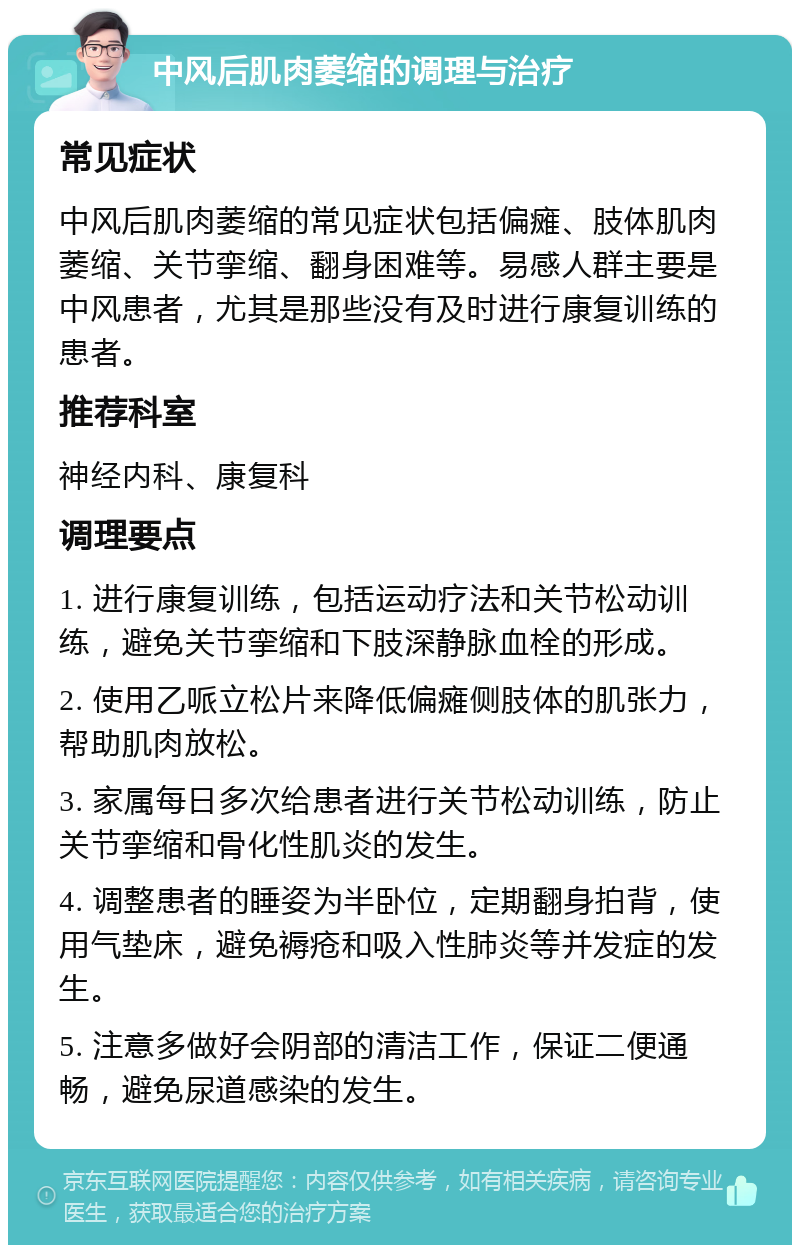 中风后肌肉萎缩的调理与治疗 常见症状 中风后肌肉萎缩的常见症状包括偏瘫、肢体肌肉萎缩、关节挛缩、翻身困难等。易感人群主要是中风患者，尤其是那些没有及时进行康复训练的患者。 推荐科室 神经内科、康复科 调理要点 1. 进行康复训练，包括运动疗法和关节松动训练，避免关节挛缩和下肢深静脉血栓的形成。 2. 使用乙哌立松片来降低偏瘫侧肢体的肌张力，帮助肌肉放松。 3. 家属每日多次给患者进行关节松动训练，防止关节挛缩和骨化性肌炎的发生。 4. 调整患者的睡姿为半卧位，定期翻身拍背，使用气垫床，避免褥疮和吸入性肺炎等并发症的发生。 5. 注意多做好会阴部的清洁工作，保证二便通畅，避免尿道感染的发生。