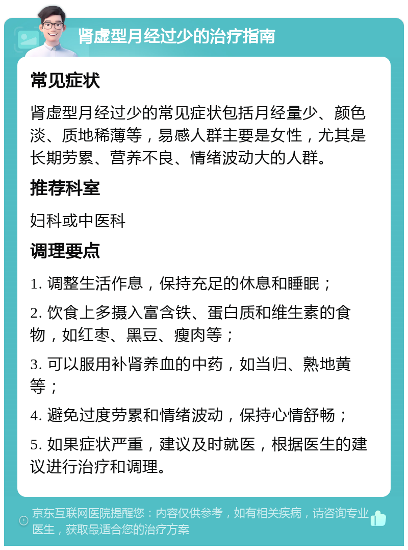 肾虚型月经过少的治疗指南 常见症状 肾虚型月经过少的常见症状包括月经量少、颜色淡、质地稀薄等，易感人群主要是女性，尤其是长期劳累、营养不良、情绪波动大的人群。 推荐科室 妇科或中医科 调理要点 1. 调整生活作息，保持充足的休息和睡眠； 2. 饮食上多摄入富含铁、蛋白质和维生素的食物，如红枣、黑豆、瘦肉等； 3. 可以服用补肾养血的中药，如当归、熟地黄等； 4. 避免过度劳累和情绪波动，保持心情舒畅； 5. 如果症状严重，建议及时就医，根据医生的建议进行治疗和调理。