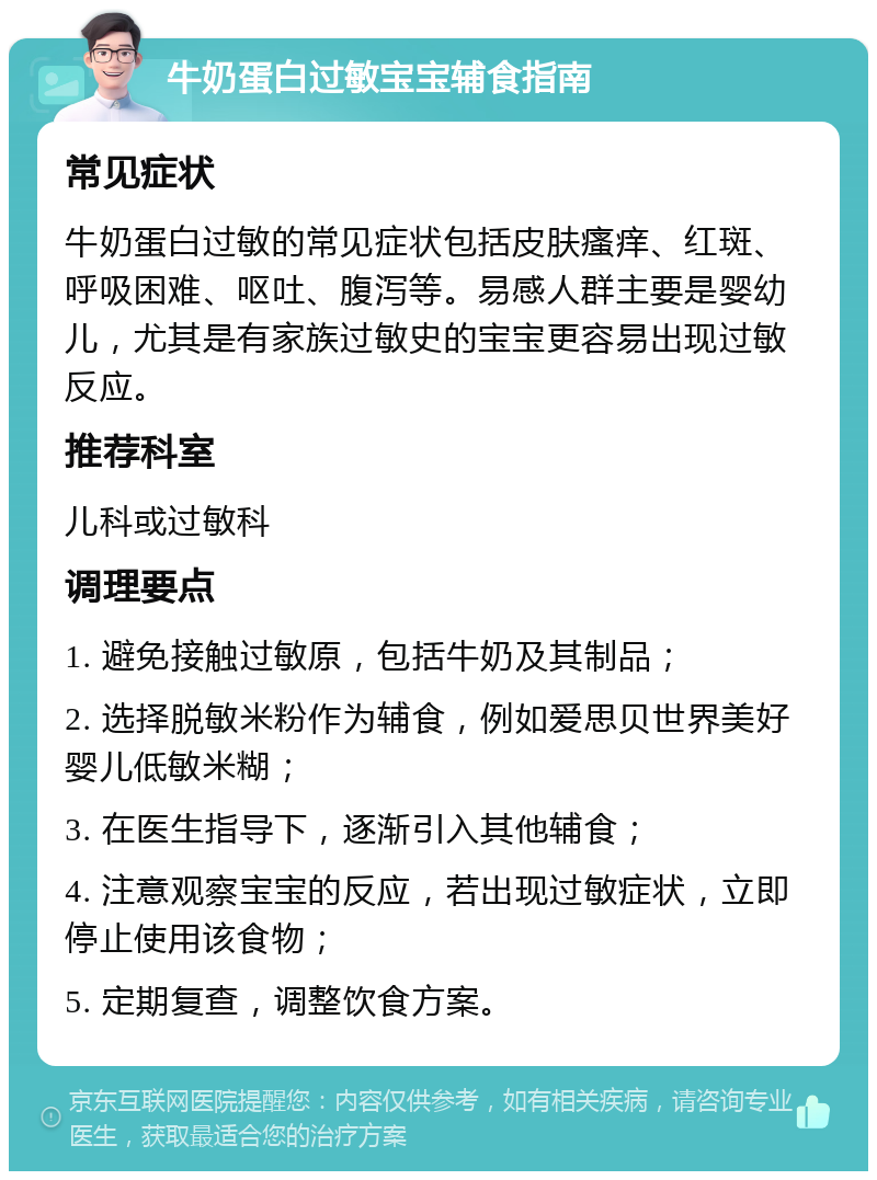 牛奶蛋白过敏宝宝辅食指南 常见症状 牛奶蛋白过敏的常见症状包括皮肤瘙痒、红斑、呼吸困难、呕吐、腹泻等。易感人群主要是婴幼儿，尤其是有家族过敏史的宝宝更容易出现过敏反应。 推荐科室 儿科或过敏科 调理要点 1. 避免接触过敏原，包括牛奶及其制品； 2. 选择脱敏米粉作为辅食，例如爱思贝世界美好婴儿低敏米糊； 3. 在医生指导下，逐渐引入其他辅食； 4. 注意观察宝宝的反应，若出现过敏症状，立即停止使用该食物； 5. 定期复查，调整饮食方案。