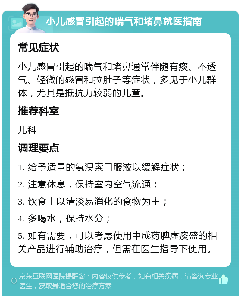 小儿感冒引起的喘气和堵鼻就医指南 常见症状 小儿感冒引起的喘气和堵鼻通常伴随有痰、不透气、轻微的感冒和拉肚子等症状，多见于小儿群体，尤其是抵抗力较弱的儿童。 推荐科室 儿科 调理要点 1. 给予适量的氨溴索口服液以缓解症状； 2. 注意休息，保持室内空气流通； 3. 饮食上以清淡易消化的食物为主； 4. 多喝水，保持水分； 5. 如有需要，可以考虑使用中成药脾虚痰盛的相关产品进行辅助治疗，但需在医生指导下使用。