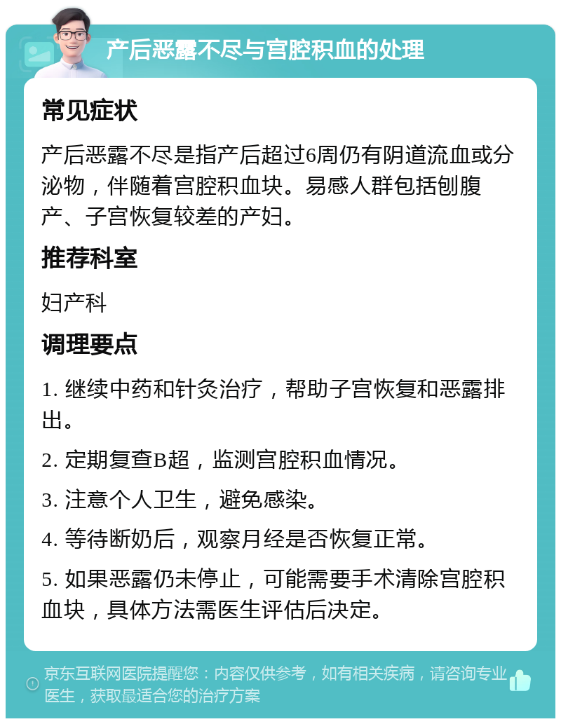 产后恶露不尽与宫腔积血的处理 常见症状 产后恶露不尽是指产后超过6周仍有阴道流血或分泌物，伴随着宫腔积血块。易感人群包括刨腹产、子宫恢复较差的产妇。 推荐科室 妇产科 调理要点 1. 继续中药和针灸治疗，帮助子宫恢复和恶露排出。 2. 定期复查B超，监测宫腔积血情况。 3. 注意个人卫生，避免感染。 4. 等待断奶后，观察月经是否恢复正常。 5. 如果恶露仍未停止，可能需要手术清除宫腔积血块，具体方法需医生评估后决定。