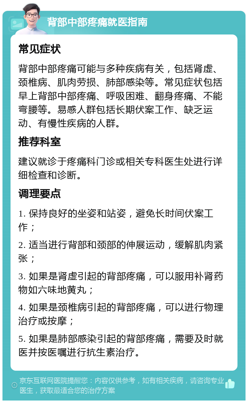 背部中部疼痛就医指南 常见症状 背部中部疼痛可能与多种疾病有关，包括肾虚、颈椎病、肌肉劳损、肺部感染等。常见症状包括早上背部中部疼痛、呼吸困难、翻身疼痛、不能弯腰等。易感人群包括长期伏案工作、缺乏运动、有慢性疾病的人群。 推荐科室 建议就诊于疼痛科门诊或相关专科医生处进行详细检查和诊断。 调理要点 1. 保持良好的坐姿和站姿，避免长时间伏案工作； 2. 适当进行背部和颈部的伸展运动，缓解肌肉紧张； 3. 如果是肾虚引起的背部疼痛，可以服用补肾药物如六味地黄丸； 4. 如果是颈椎病引起的背部疼痛，可以进行物理治疗或按摩； 5. 如果是肺部感染引起的背部疼痛，需要及时就医并按医嘱进行抗生素治疗。