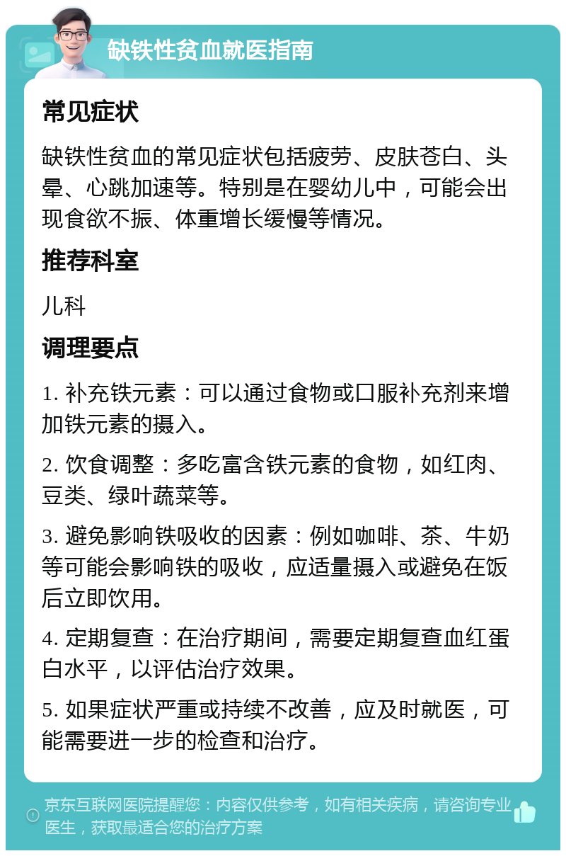 缺铁性贫血就医指南 常见症状 缺铁性贫血的常见症状包括疲劳、皮肤苍白、头晕、心跳加速等。特别是在婴幼儿中，可能会出现食欲不振、体重增长缓慢等情况。 推荐科室 儿科 调理要点 1. 补充铁元素：可以通过食物或口服补充剂来增加铁元素的摄入。 2. 饮食调整：多吃富含铁元素的食物，如红肉、豆类、绿叶蔬菜等。 3. 避免影响铁吸收的因素：例如咖啡、茶、牛奶等可能会影响铁的吸收，应适量摄入或避免在饭后立即饮用。 4. 定期复查：在治疗期间，需要定期复查血红蛋白水平，以评估治疗效果。 5. 如果症状严重或持续不改善，应及时就医，可能需要进一步的检查和治疗。