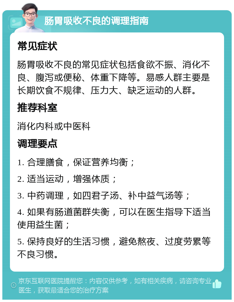 肠胃吸收不良的调理指南 常见症状 肠胃吸收不良的常见症状包括食欲不振、消化不良、腹泻或便秘、体重下降等。易感人群主要是长期饮食不规律、压力大、缺乏运动的人群。 推荐科室 消化内科或中医科 调理要点 1. 合理膳食，保证营养均衡； 2. 适当运动，增强体质； 3. 中药调理，如四君子汤、补中益气汤等； 4. 如果有肠道菌群失衡，可以在医生指导下适当使用益生菌； 5. 保持良好的生活习惯，避免熬夜、过度劳累等不良习惯。