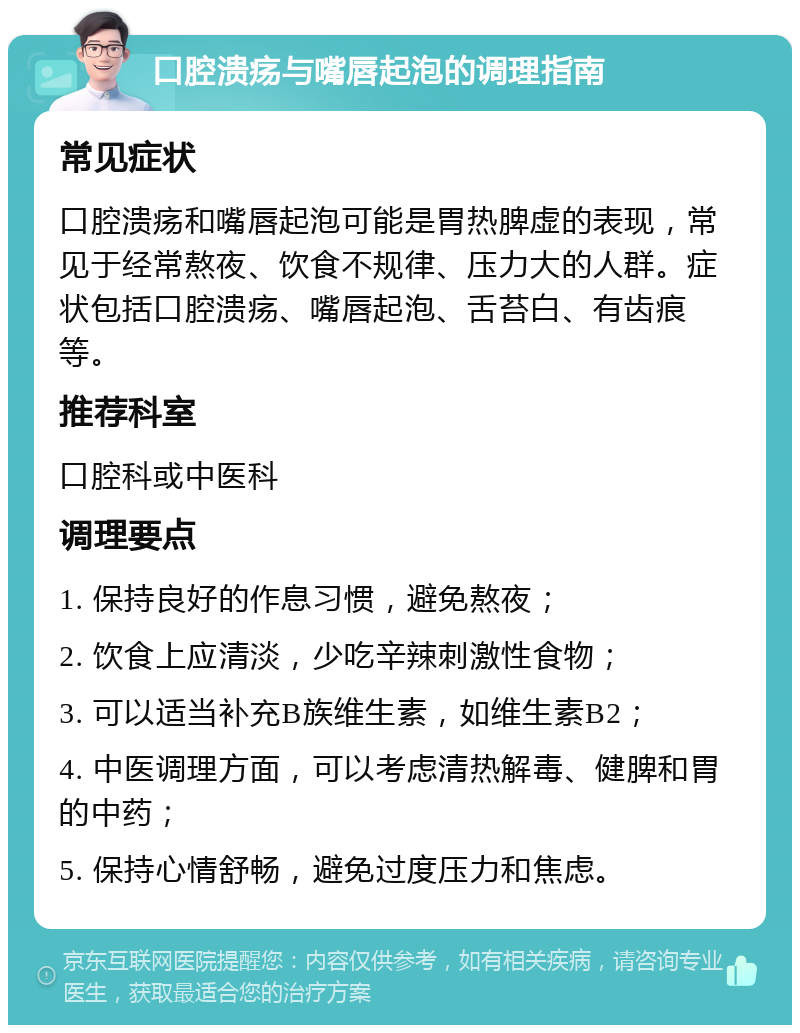 口腔溃疡与嘴唇起泡的调理指南 常见症状 口腔溃疡和嘴唇起泡可能是胃热脾虚的表现，常见于经常熬夜、饮食不规律、压力大的人群。症状包括口腔溃疡、嘴唇起泡、舌苔白、有齿痕等。 推荐科室 口腔科或中医科 调理要点 1. 保持良好的作息习惯，避免熬夜； 2. 饮食上应清淡，少吃辛辣刺激性食物； 3. 可以适当补充B族维生素，如维生素B2； 4. 中医调理方面，可以考虑清热解毒、健脾和胃的中药； 5. 保持心情舒畅，避免过度压力和焦虑。