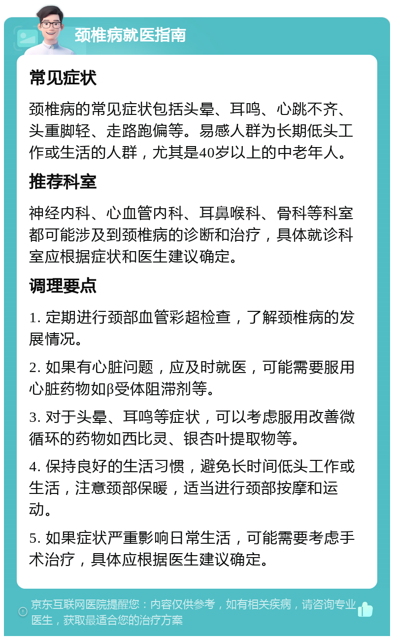 颈椎病就医指南 常见症状 颈椎病的常见症状包括头晕、耳鸣、心跳不齐、头重脚轻、走路跑偏等。易感人群为长期低头工作或生活的人群，尤其是40岁以上的中老年人。 推荐科室 神经内科、心血管内科、耳鼻喉科、骨科等科室都可能涉及到颈椎病的诊断和治疗，具体就诊科室应根据症状和医生建议确定。 调理要点 1. 定期进行颈部血管彩超检查，了解颈椎病的发展情况。 2. 如果有心脏问题，应及时就医，可能需要服用心脏药物如β受体阻滞剂等。 3. 对于头晕、耳鸣等症状，可以考虑服用改善微循环的药物如西比灵、银杏叶提取物等。 4. 保持良好的生活习惯，避免长时间低头工作或生活，注意颈部保暖，适当进行颈部按摩和运动。 5. 如果症状严重影响日常生活，可能需要考虑手术治疗，具体应根据医生建议确定。