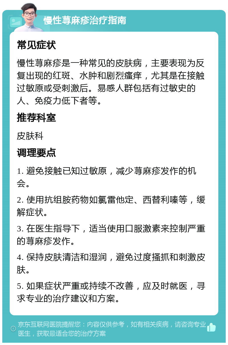 慢性荨麻疹治疗指南 常见症状 慢性荨麻疹是一种常见的皮肤病，主要表现为反复出现的红斑、水肿和剧烈瘙痒，尤其是在接触过敏原或受刺激后。易感人群包括有过敏史的人、免疫力低下者等。 推荐科室 皮肤科 调理要点 1. 避免接触已知过敏原，减少荨麻疹发作的机会。 2. 使用抗组胺药物如氯雷他定、西替利嗪等，缓解症状。 3. 在医生指导下，适当使用口服激素来控制严重的荨麻疹发作。 4. 保持皮肤清洁和湿润，避免过度搔抓和刺激皮肤。 5. 如果症状严重或持续不改善，应及时就医，寻求专业的治疗建议和方案。