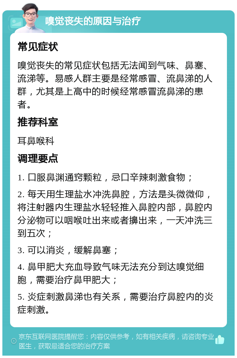 嗅觉丧失的原因与治疗 常见症状 嗅觉丧失的常见症状包括无法闻到气味、鼻塞、流涕等。易感人群主要是经常感冒、流鼻涕的人群，尤其是上高中的时候经常感冒流鼻涕的患者。 推荐科室 耳鼻喉科 调理要点 1. 口服鼻渊通窍颗粒，忌口辛辣刺激食物； 2. 每天用生理盐水冲洗鼻腔，方法是头微微仰，将注射器内生理盐水轻轻推入鼻腔内部，鼻腔内分泌物可以咽喉吐出来或者擤出来，一天冲洗三到五次； 3. 可以消炎，缓解鼻塞； 4. 鼻甲肥大充血导致气味无法充分到达嗅觉细胞，需要治疗鼻甲肥大； 5. 炎症刺激鼻涕也有关系，需要治疗鼻腔内的炎症刺激。