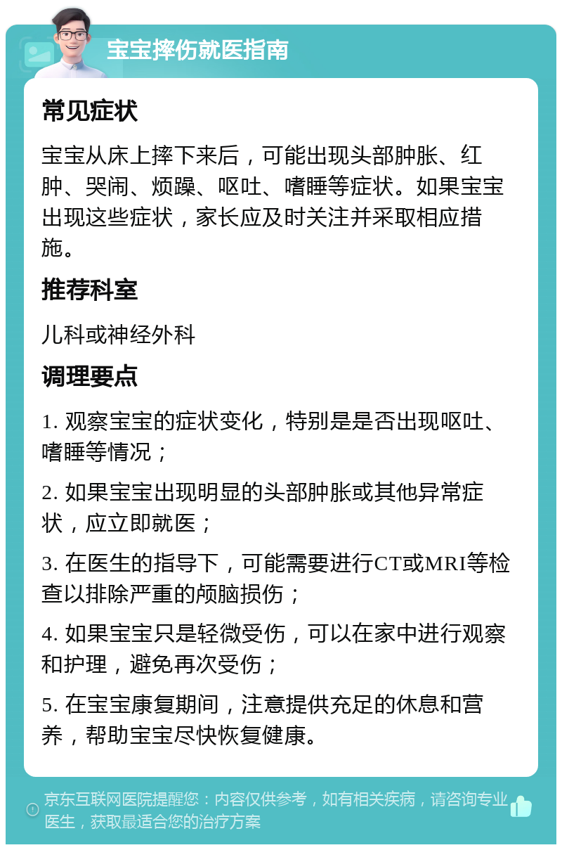 宝宝摔伤就医指南 常见症状 宝宝从床上摔下来后，可能出现头部肿胀、红肿、哭闹、烦躁、呕吐、嗜睡等症状。如果宝宝出现这些症状，家长应及时关注并采取相应措施。 推荐科室 儿科或神经外科 调理要点 1. 观察宝宝的症状变化，特别是是否出现呕吐、嗜睡等情况； 2. 如果宝宝出现明显的头部肿胀或其他异常症状，应立即就医； 3. 在医生的指导下，可能需要进行CT或MRI等检查以排除严重的颅脑损伤； 4. 如果宝宝只是轻微受伤，可以在家中进行观察和护理，避免再次受伤； 5. 在宝宝康复期间，注意提供充足的休息和营养，帮助宝宝尽快恢复健康。