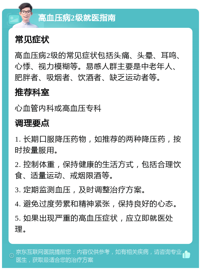 高血压病2级就医指南 常见症状 高血压病2级的常见症状包括头痛、头晕、耳鸣、心悸、视力模糊等。易感人群主要是中老年人、肥胖者、吸烟者、饮酒者、缺乏运动者等。 推荐科室 心血管内科或高血压专科 调理要点 1. 长期口服降压药物，如推荐的两种降压药，按时按量服用。 2. 控制体重，保持健康的生活方式，包括合理饮食、适量运动、戒烟限酒等。 3. 定期监测血压，及时调整治疗方案。 4. 避免过度劳累和精神紧张，保持良好的心态。 5. 如果出现严重的高血压症状，应立即就医处理。