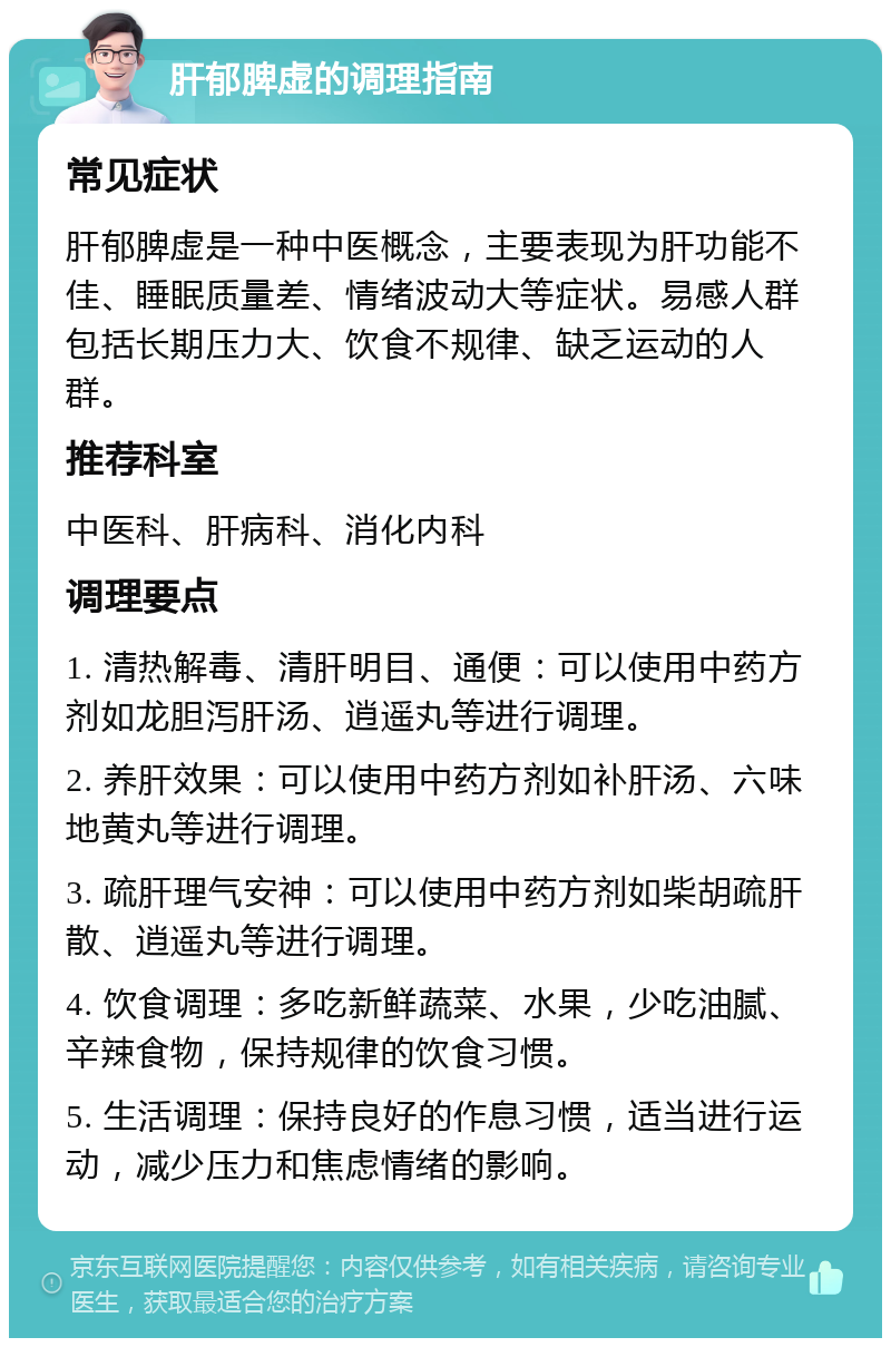 肝郁脾虚的调理指南 常见症状 肝郁脾虚是一种中医概念，主要表现为肝功能不佳、睡眠质量差、情绪波动大等症状。易感人群包括长期压力大、饮食不规律、缺乏运动的人群。 推荐科室 中医科、肝病科、消化内科 调理要点 1. 清热解毒、清肝明目、通便：可以使用中药方剂如龙胆泻肝汤、逍遥丸等进行调理。 2. 养肝效果：可以使用中药方剂如补肝汤、六味地黄丸等进行调理。 3. 疏肝理气安神：可以使用中药方剂如柴胡疏肝散、逍遥丸等进行调理。 4. 饮食调理：多吃新鲜蔬菜、水果，少吃油腻、辛辣食物，保持规律的饮食习惯。 5. 生活调理：保持良好的作息习惯，适当进行运动，减少压力和焦虑情绪的影响。