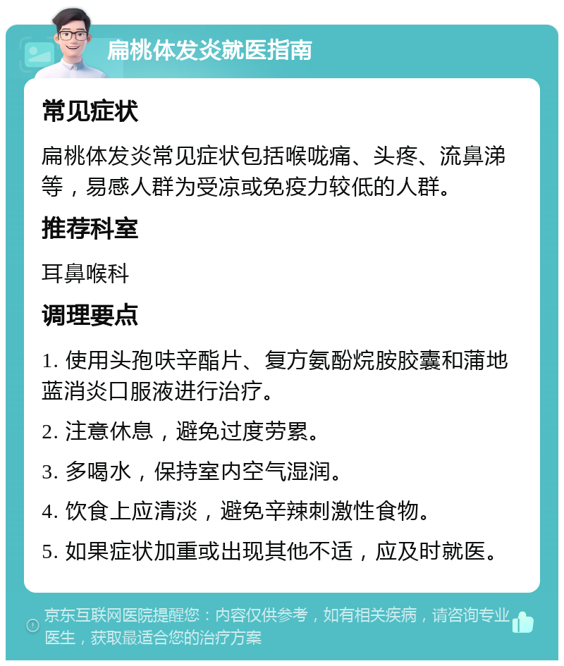 扁桃体发炎就医指南 常见症状 扁桃体发炎常见症状包括喉咙痛、头疼、流鼻涕等，易感人群为受凉或免疫力较低的人群。 推荐科室 耳鼻喉科 调理要点 1. 使用头孢呋辛酯片、复方氨酚烷胺胶囊和蒲地蓝消炎口服液进行治疗。 2. 注意休息，避免过度劳累。 3. 多喝水，保持室内空气湿润。 4. 饮食上应清淡，避免辛辣刺激性食物。 5. 如果症状加重或出现其他不适，应及时就医。