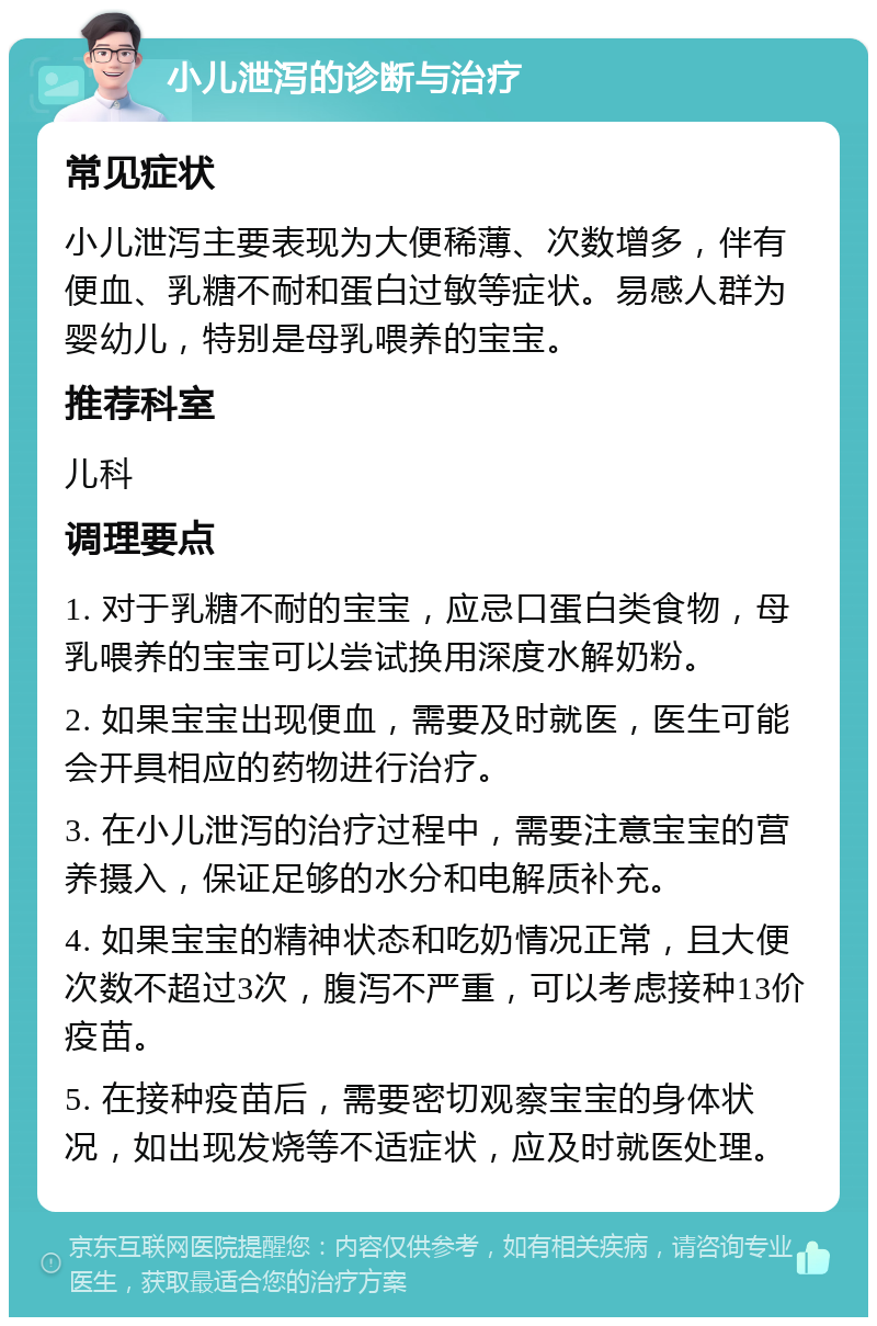 小儿泄泻的诊断与治疗 常见症状 小儿泄泻主要表现为大便稀薄、次数增多，伴有便血、乳糖不耐和蛋白过敏等症状。易感人群为婴幼儿，特别是母乳喂养的宝宝。 推荐科室 儿科 调理要点 1. 对于乳糖不耐的宝宝，应忌口蛋白类食物，母乳喂养的宝宝可以尝试换用深度水解奶粉。 2. 如果宝宝出现便血，需要及时就医，医生可能会开具相应的药物进行治疗。 3. 在小儿泄泻的治疗过程中，需要注意宝宝的营养摄入，保证足够的水分和电解质补充。 4. 如果宝宝的精神状态和吃奶情况正常，且大便次数不超过3次，腹泻不严重，可以考虑接种13价疫苗。 5. 在接种疫苗后，需要密切观察宝宝的身体状况，如出现发烧等不适症状，应及时就医处理。