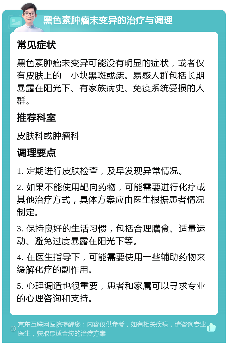 黑色素肿瘤未变异的治疗与调理 常见症状 黑色素肿瘤未变异可能没有明显的症状，或者仅有皮肤上的一小块黑斑或痣。易感人群包括长期暴露在阳光下、有家族病史、免疫系统受损的人群。 推荐科室 皮肤科或肿瘤科 调理要点 1. 定期进行皮肤检查，及早发现异常情况。 2. 如果不能使用靶向药物，可能需要进行化疗或其他治疗方式，具体方案应由医生根据患者情况制定。 3. 保持良好的生活习惯，包括合理膳食、适量运动、避免过度暴露在阳光下等。 4. 在医生指导下，可能需要使用一些辅助药物来缓解化疗的副作用。 5. 心理调适也很重要，患者和家属可以寻求专业的心理咨询和支持。