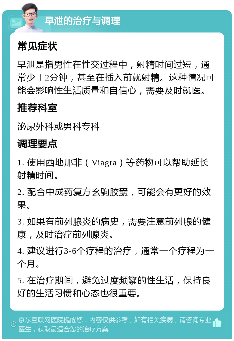 早泄的治疗与调理 常见症状 早泄是指男性在性交过程中，射精时间过短，通常少于2分钟，甚至在插入前就射精。这种情况可能会影响性生活质量和自信心，需要及时就医。 推荐科室 泌尿外科或男科专科 调理要点 1. 使用西地那非（Viagra）等药物可以帮助延长射精时间。 2. 配合中成药复方玄驹胶囊，可能会有更好的效果。 3. 如果有前列腺炎的病史，需要注意前列腺的健康，及时治疗前列腺炎。 4. 建议进行3-6个疗程的治疗，通常一个疗程为一个月。 5. 在治疗期间，避免过度频繁的性生活，保持良好的生活习惯和心态也很重要。