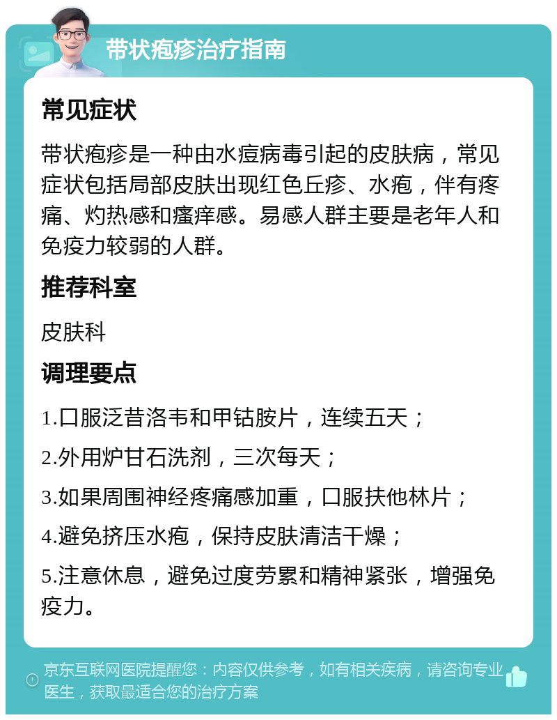 带状疱疹治疗指南 常见症状 带状疱疹是一种由水痘病毒引起的皮肤病，常见症状包括局部皮肤出现红色丘疹、水疱，伴有疼痛、灼热感和瘙痒感。易感人群主要是老年人和免疫力较弱的人群。 推荐科室 皮肤科 调理要点 1.口服泛昔洛韦和甲钴胺片，连续五天； 2.外用炉甘石洗剂，三次每天； 3.如果周围神经疼痛感加重，口服扶他林片； 4.避免挤压水疱，保持皮肤清洁干燥； 5.注意休息，避免过度劳累和精神紧张，增强免疫力。