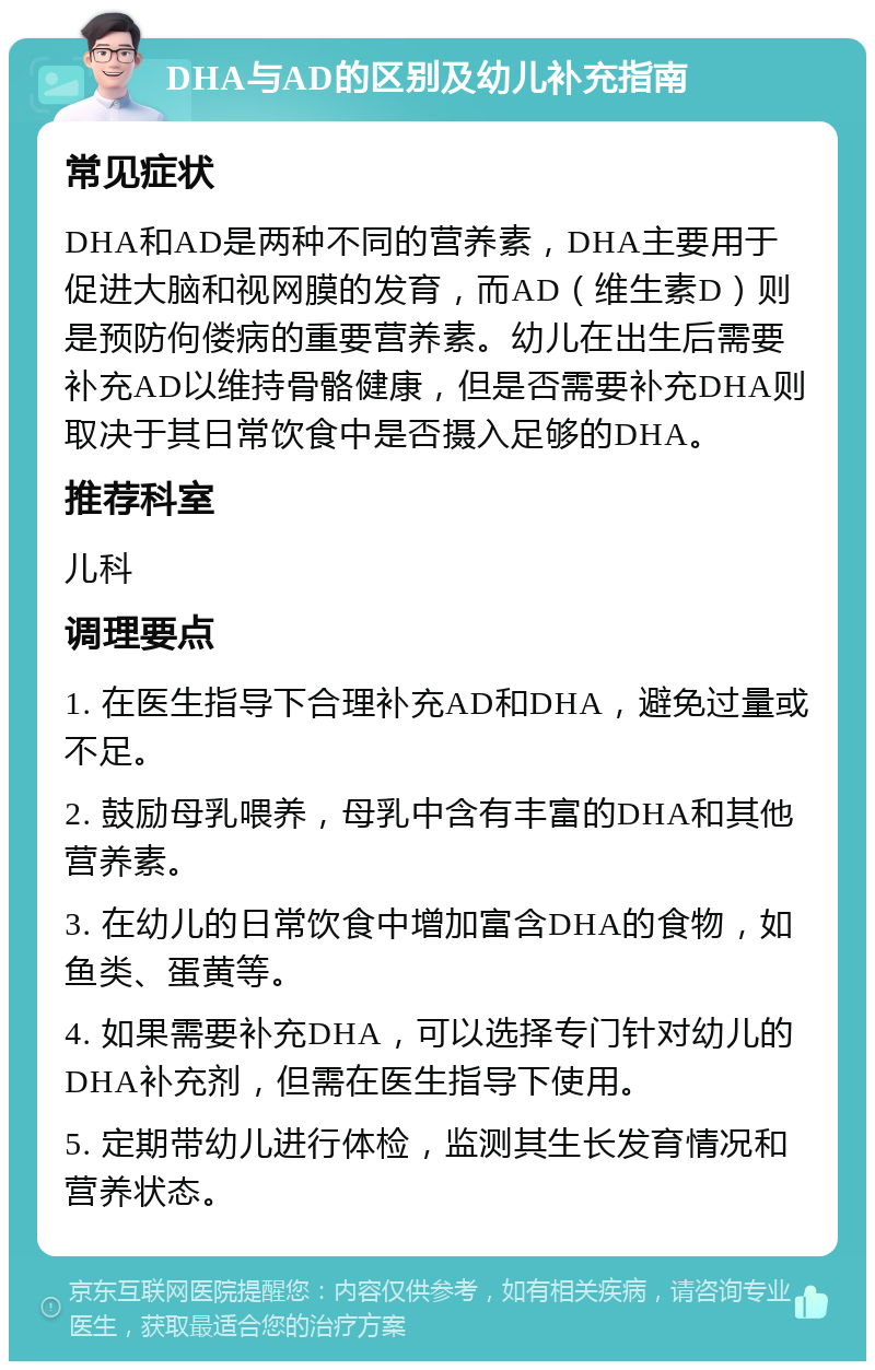 DHA与AD的区别及幼儿补充指南 常见症状 DHA和AD是两种不同的营养素，DHA主要用于促进大脑和视网膜的发育，而AD（维生素D）则是预防佝偻病的重要营养素。幼儿在出生后需要补充AD以维持骨骼健康，但是否需要补充DHA则取决于其日常饮食中是否摄入足够的DHA。 推荐科室 儿科 调理要点 1. 在医生指导下合理补充AD和DHA，避免过量或不足。 2. 鼓励母乳喂养，母乳中含有丰富的DHA和其他营养素。 3. 在幼儿的日常饮食中增加富含DHA的食物，如鱼类、蛋黄等。 4. 如果需要补充DHA，可以选择专门针对幼儿的DHA补充剂，但需在医生指导下使用。 5. 定期带幼儿进行体检，监测其生长发育情况和营养状态。