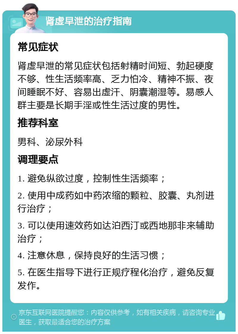 肾虚早泄的治疗指南 常见症状 肾虚早泄的常见症状包括射精时间短、勃起硬度不够、性生活频率高、乏力怕冷、精神不振、夜间睡眠不好、容易出虚汗、阴囊潮湿等。易感人群主要是长期手淫或性生活过度的男性。 推荐科室 男科、泌尿外科 调理要点 1. 避免纵欲过度，控制性生活频率； 2. 使用中成药如中药浓缩的颗粒、胶囊、丸剂进行治疗； 3. 可以使用速效药如达泊西汀或西地那非来辅助治疗； 4. 注意休息，保持良好的生活习惯； 5. 在医生指导下进行正规疗程化治疗，避免反复发作。