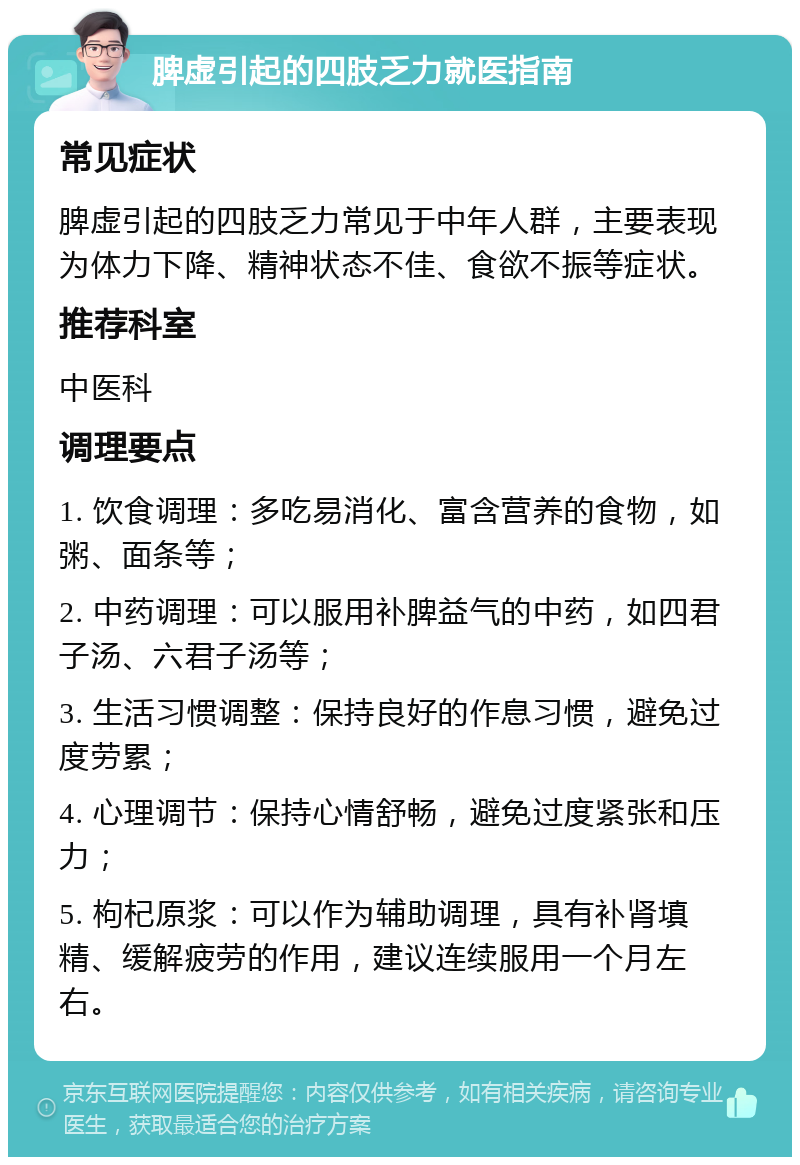 脾虚引起的四肢乏力就医指南 常见症状 脾虚引起的四肢乏力常见于中年人群，主要表现为体力下降、精神状态不佳、食欲不振等症状。 推荐科室 中医科 调理要点 1. 饮食调理：多吃易消化、富含营养的食物，如粥、面条等； 2. 中药调理：可以服用补脾益气的中药，如四君子汤、六君子汤等； 3. 生活习惯调整：保持良好的作息习惯，避免过度劳累； 4. 心理调节：保持心情舒畅，避免过度紧张和压力； 5. 枸杞原浆：可以作为辅助调理，具有补肾填精、缓解疲劳的作用，建议连续服用一个月左右。