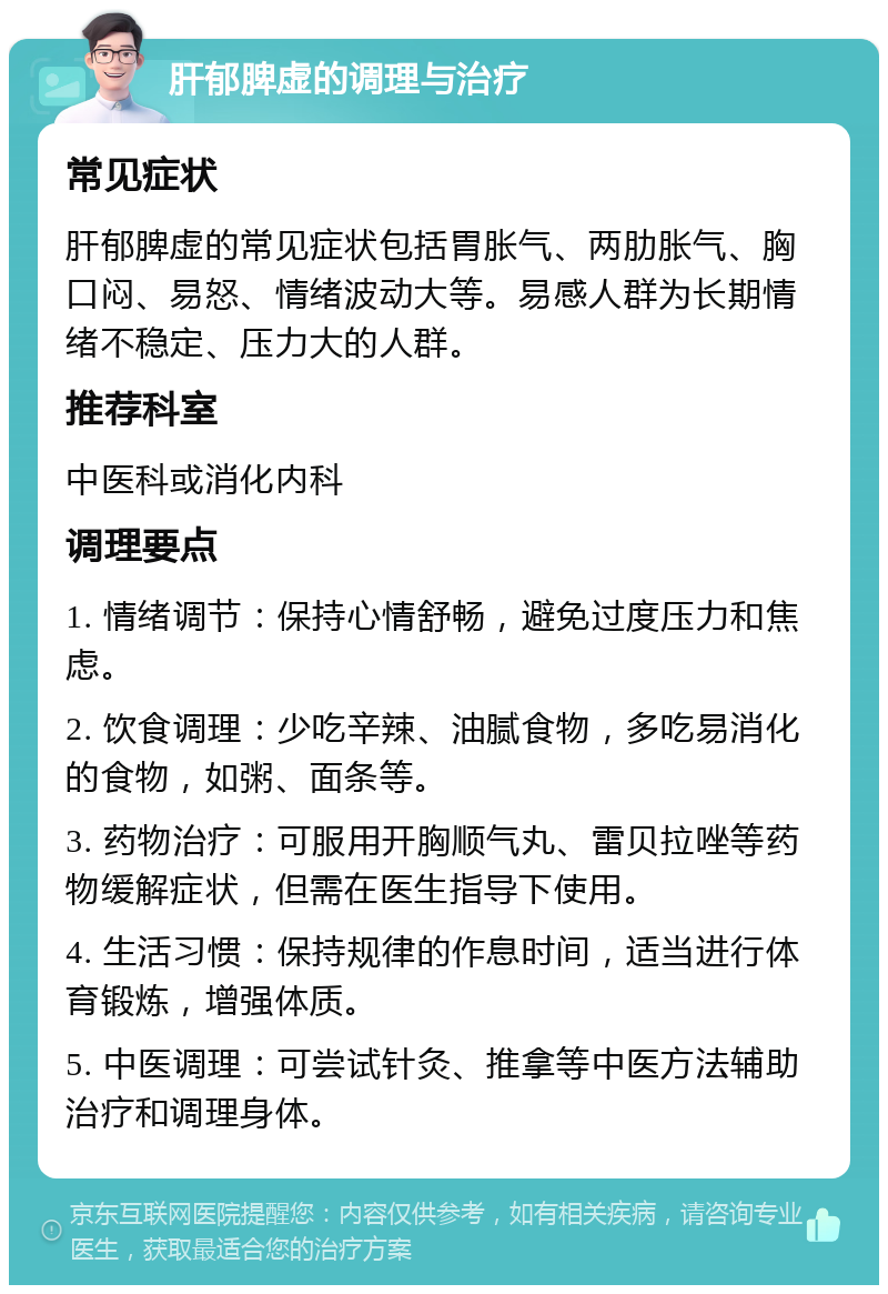 肝郁脾虚的调理与治疗 常见症状 肝郁脾虚的常见症状包括胃胀气、两肋胀气、胸口闷、易怒、情绪波动大等。易感人群为长期情绪不稳定、压力大的人群。 推荐科室 中医科或消化内科 调理要点 1. 情绪调节：保持心情舒畅，避免过度压力和焦虑。 2. 饮食调理：少吃辛辣、油腻食物，多吃易消化的食物，如粥、面条等。 3. 药物治疗：可服用开胸顺气丸、雷贝拉唑等药物缓解症状，但需在医生指导下使用。 4. 生活习惯：保持规律的作息时间，适当进行体育锻炼，增强体质。 5. 中医调理：可尝试针灸、推拿等中医方法辅助治疗和调理身体。