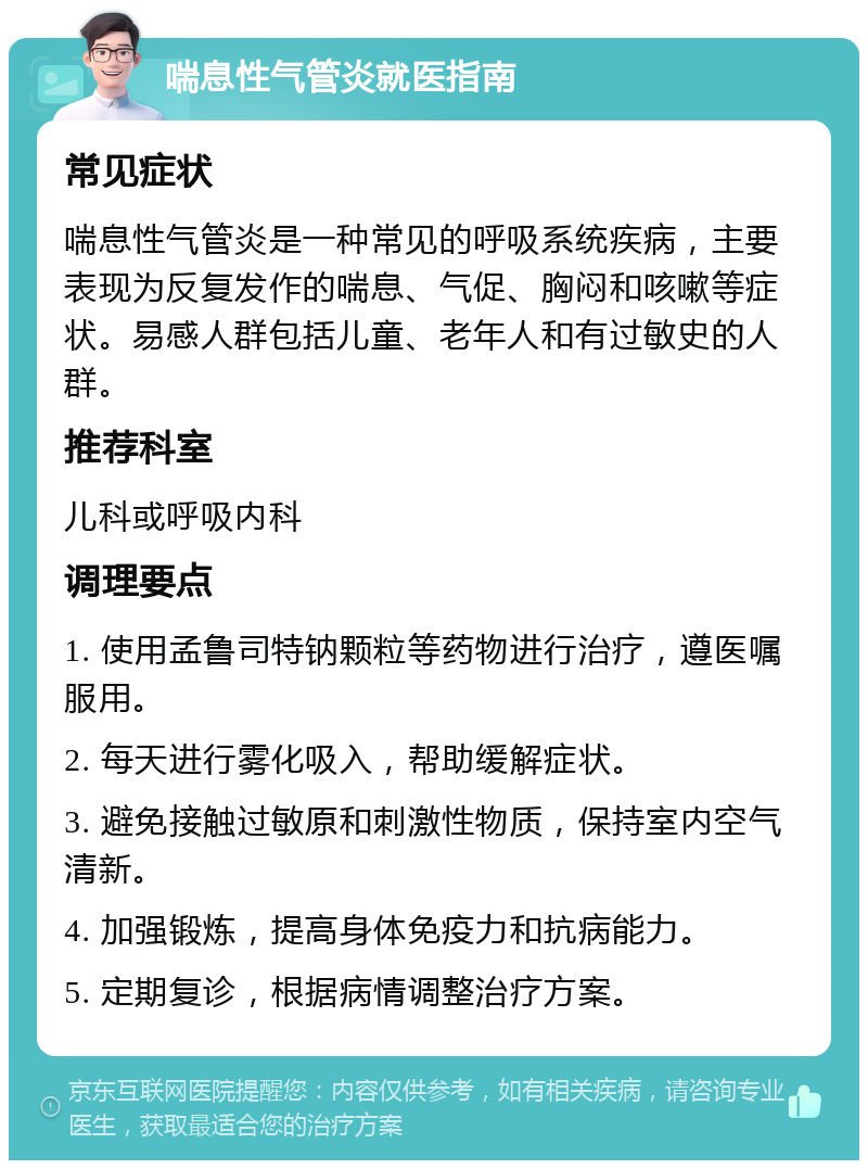 喘息性气管炎就医指南 常见症状 喘息性气管炎是一种常见的呼吸系统疾病，主要表现为反复发作的喘息、气促、胸闷和咳嗽等症状。易感人群包括儿童、老年人和有过敏史的人群。 推荐科室 儿科或呼吸内科 调理要点 1. 使用孟鲁司特钠颗粒等药物进行治疗，遵医嘱服用。 2. 每天进行雾化吸入，帮助缓解症状。 3. 避免接触过敏原和刺激性物质，保持室内空气清新。 4. 加强锻炼，提高身体免疫力和抗病能力。 5. 定期复诊，根据病情调整治疗方案。