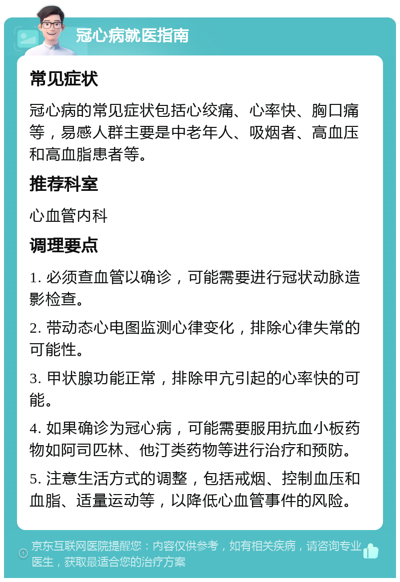 冠心病就医指南 常见症状 冠心病的常见症状包括心绞痛、心率快、胸口痛等，易感人群主要是中老年人、吸烟者、高血压和高血脂患者等。 推荐科室 心血管内科 调理要点 1. 必须查血管以确诊，可能需要进行冠状动脉造影检查。 2. 带动态心电图监测心律变化，排除心律失常的可能性。 3. 甲状腺功能正常，排除甲亢引起的心率快的可能。 4. 如果确诊为冠心病，可能需要服用抗血小板药物如阿司匹林、他汀类药物等进行治疗和预防。 5. 注意生活方式的调整，包括戒烟、控制血压和血脂、适量运动等，以降低心血管事件的风险。