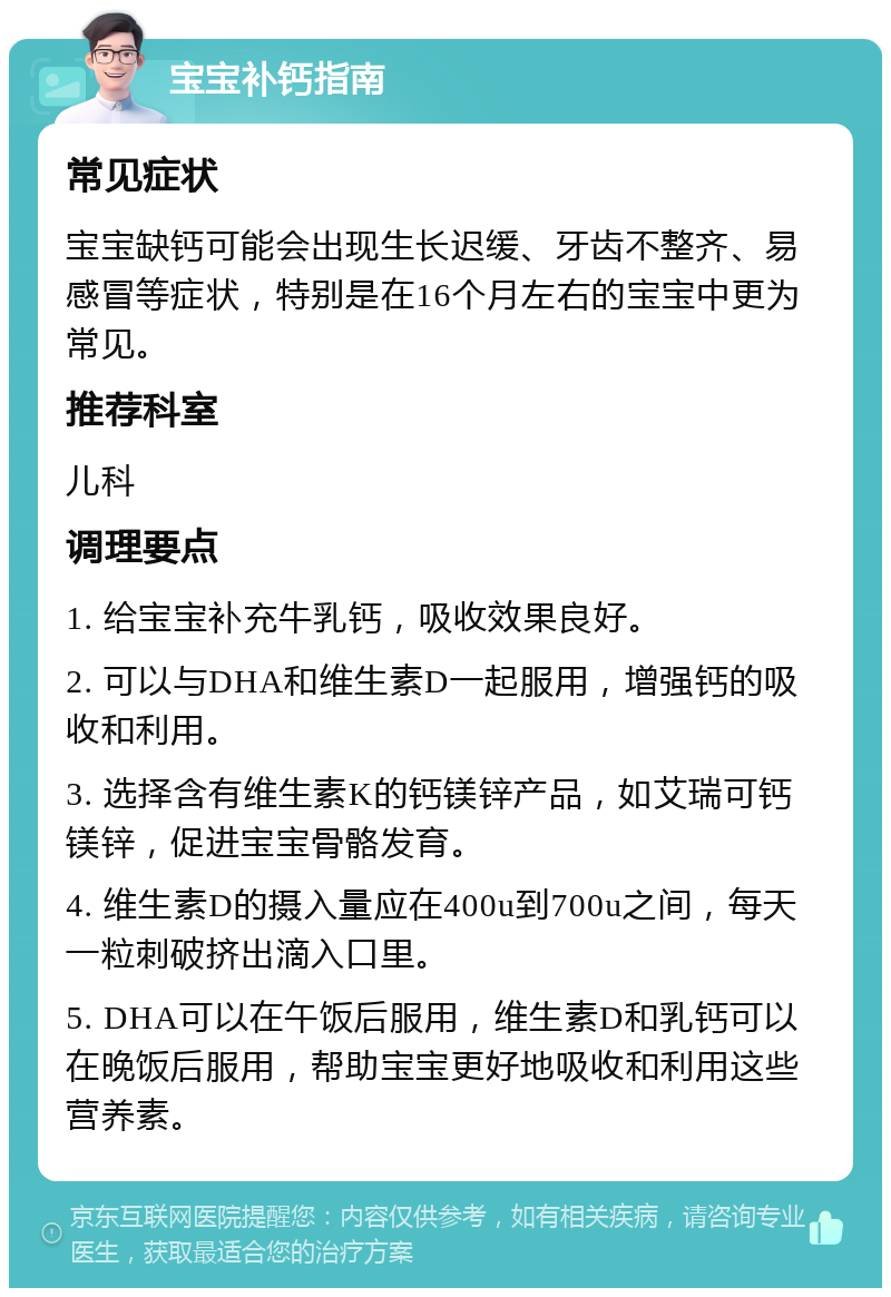 宝宝补钙指南 常见症状 宝宝缺钙可能会出现生长迟缓、牙齿不整齐、易感冒等症状，特别是在16个月左右的宝宝中更为常见。 推荐科室 儿科 调理要点 1. 给宝宝补充牛乳钙，吸收效果良好。 2. 可以与DHA和维生素D一起服用，增强钙的吸收和利用。 3. 选择含有维生素K的钙镁锌产品，如艾瑞可钙镁锌，促进宝宝骨骼发育。 4. 维生素D的摄入量应在400u到700u之间，每天一粒刺破挤出滴入口里。 5. DHA可以在午饭后服用，维生素D和乳钙可以在晚饭后服用，帮助宝宝更好地吸收和利用这些营养素。