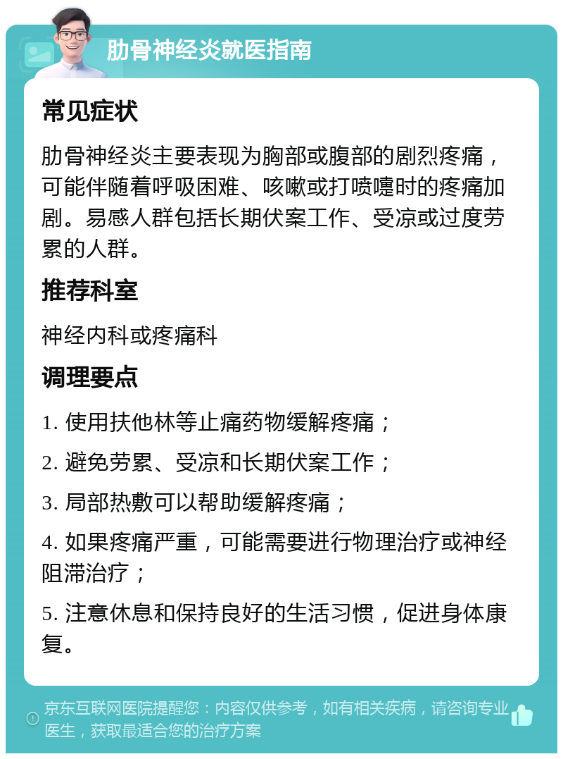 肋骨神经炎就医指南 常见症状 肋骨神经炎主要表现为胸部或腹部的剧烈疼痛，可能伴随着呼吸困难、咳嗽或打喷嚏时的疼痛加剧。易感人群包括长期伏案工作、受凉或过度劳累的人群。 推荐科室 神经内科或疼痛科 调理要点 1. 使用扶他林等止痛药物缓解疼痛； 2. 避免劳累、受凉和长期伏案工作； 3. 局部热敷可以帮助缓解疼痛； 4. 如果疼痛严重，可能需要进行物理治疗或神经阻滞治疗； 5. 注意休息和保持良好的生活习惯，促进身体康复。