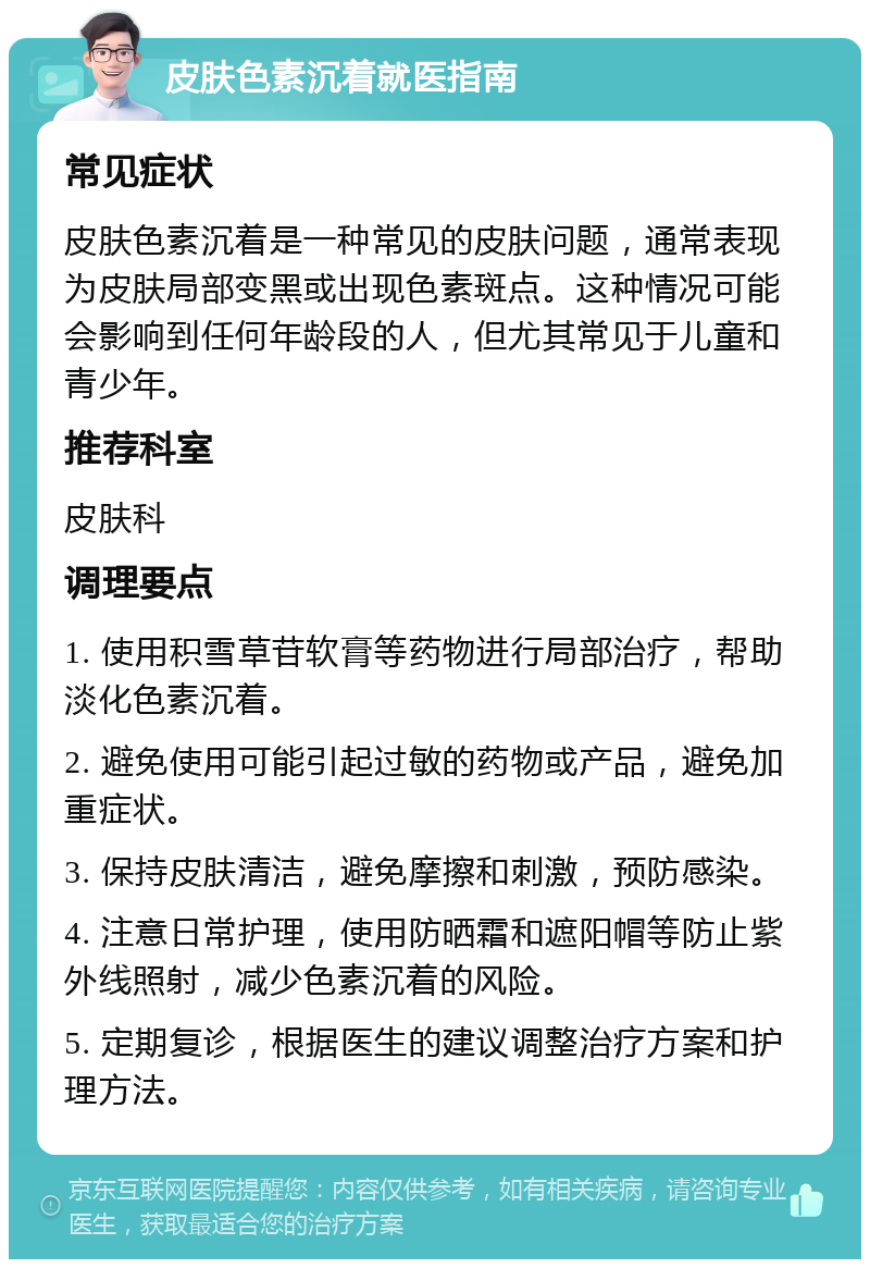 皮肤色素沉着就医指南 常见症状 皮肤色素沉着是一种常见的皮肤问题，通常表现为皮肤局部变黑或出现色素斑点。这种情况可能会影响到任何年龄段的人，但尤其常见于儿童和青少年。 推荐科室 皮肤科 调理要点 1. 使用积雪草苷软膏等药物进行局部治疗，帮助淡化色素沉着。 2. 避免使用可能引起过敏的药物或产品，避免加重症状。 3. 保持皮肤清洁，避免摩擦和刺激，预防感染。 4. 注意日常护理，使用防晒霜和遮阳帽等防止紫外线照射，减少色素沉着的风险。 5. 定期复诊，根据医生的建议调整治疗方案和护理方法。