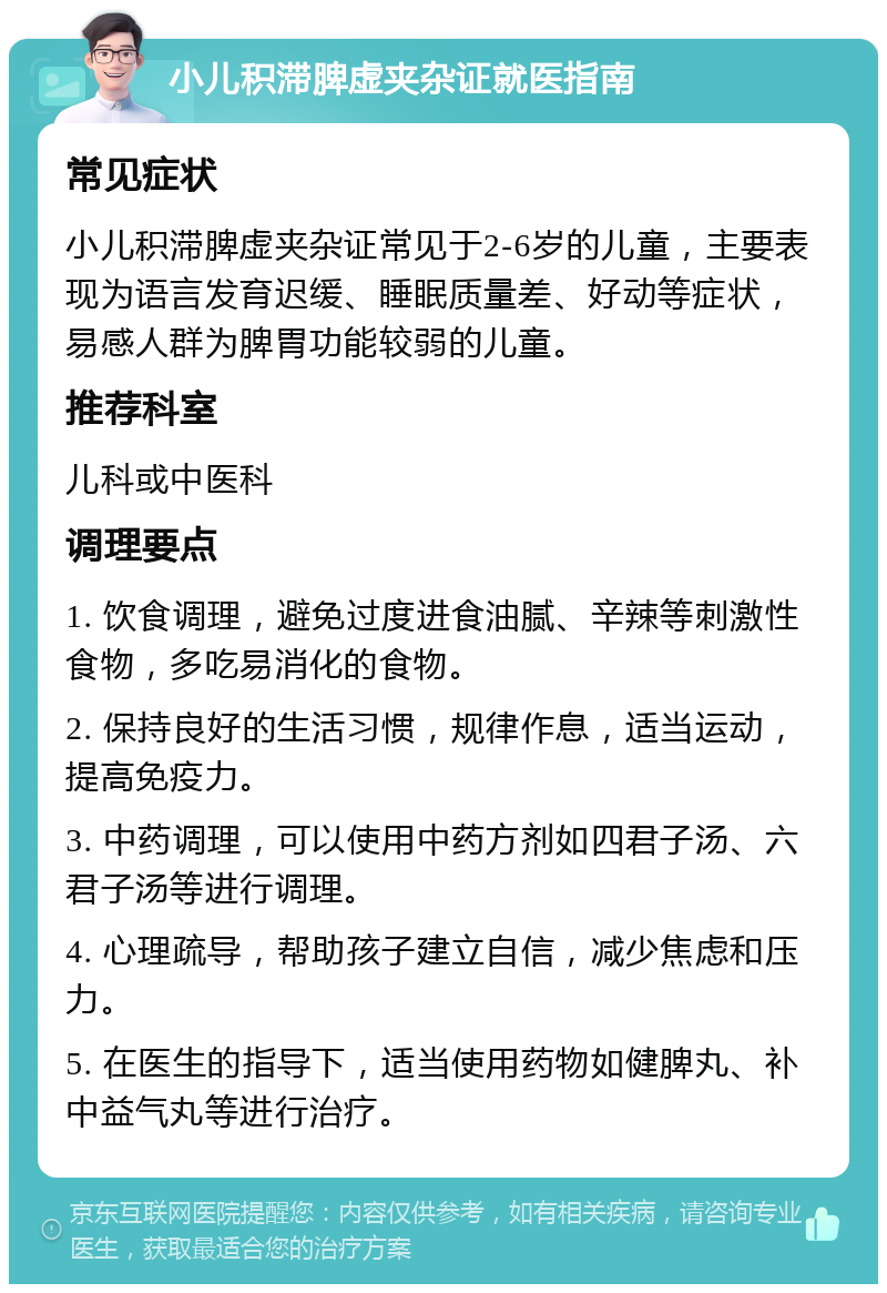 小儿积滞脾虚夹杂证就医指南 常见症状 小儿积滞脾虚夹杂证常见于2-6岁的儿童，主要表现为语言发育迟缓、睡眠质量差、好动等症状，易感人群为脾胃功能较弱的儿童。 推荐科室 儿科或中医科 调理要点 1. 饮食调理，避免过度进食油腻、辛辣等刺激性食物，多吃易消化的食物。 2. 保持良好的生活习惯，规律作息，适当运动，提高免疫力。 3. 中药调理，可以使用中药方剂如四君子汤、六君子汤等进行调理。 4. 心理疏导，帮助孩子建立自信，减少焦虑和压力。 5. 在医生的指导下，适当使用药物如健脾丸、补中益气丸等进行治疗。