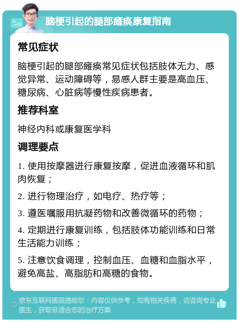 脑梗引起的腿部瘫痪康复指南 常见症状 脑梗引起的腿部瘫痪常见症状包括肢体无力、感觉异常、运动障碍等，易感人群主要是高血压、糖尿病、心脏病等慢性疾病患者。 推荐科室 神经内科或康复医学科 调理要点 1. 使用按摩器进行康复按摩，促进血液循环和肌肉恢复； 2. 进行物理治疗，如电疗、热疗等； 3. 遵医嘱服用抗凝药物和改善微循环的药物； 4. 定期进行康复训练，包括肢体功能训练和日常生活能力训练； 5. 注意饮食调理，控制血压、血糖和血脂水平，避免高盐、高脂肪和高糖的食物。