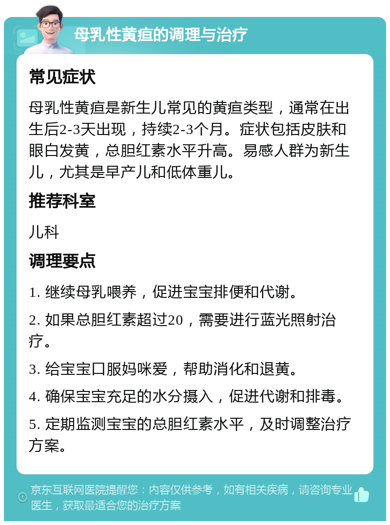 母乳性黄疸的调理与治疗 常见症状 母乳性黄疸是新生儿常见的黄疸类型，通常在出生后2-3天出现，持续2-3个月。症状包括皮肤和眼白发黄，总胆红素水平升高。易感人群为新生儿，尤其是早产儿和低体重儿。 推荐科室 儿科 调理要点 1. 继续母乳喂养，促进宝宝排便和代谢。 2. 如果总胆红素超过20，需要进行蓝光照射治疗。 3. 给宝宝口服妈咪爱，帮助消化和退黄。 4. 确保宝宝充足的水分摄入，促进代谢和排毒。 5. 定期监测宝宝的总胆红素水平，及时调整治疗方案。