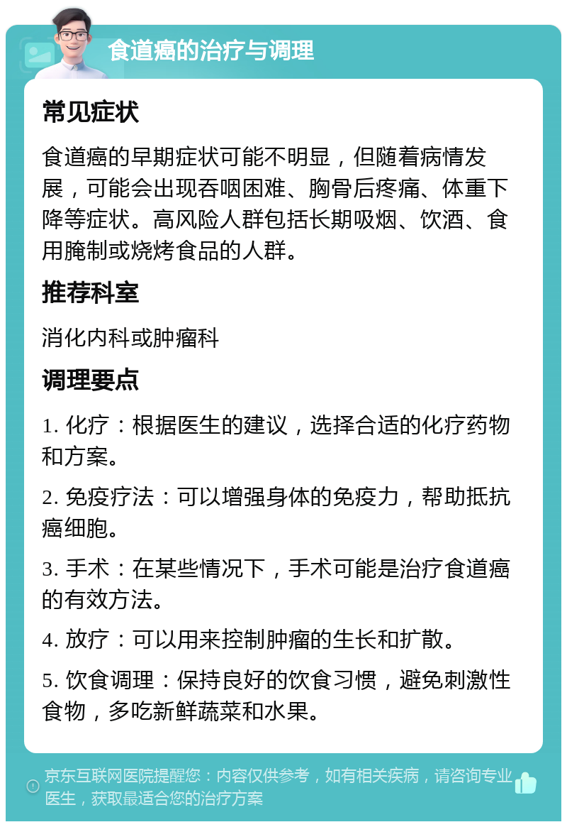 食道癌的治疗与调理 常见症状 食道癌的早期症状可能不明显，但随着病情发展，可能会出现吞咽困难、胸骨后疼痛、体重下降等症状。高风险人群包括长期吸烟、饮酒、食用腌制或烧烤食品的人群。 推荐科室 消化内科或肿瘤科 调理要点 1. 化疗：根据医生的建议，选择合适的化疗药物和方案。 2. 免疫疗法：可以增强身体的免疫力，帮助抵抗癌细胞。 3. 手术：在某些情况下，手术可能是治疗食道癌的有效方法。 4. 放疗：可以用来控制肿瘤的生长和扩散。 5. 饮食调理：保持良好的饮食习惯，避免刺激性食物，多吃新鲜蔬菜和水果。