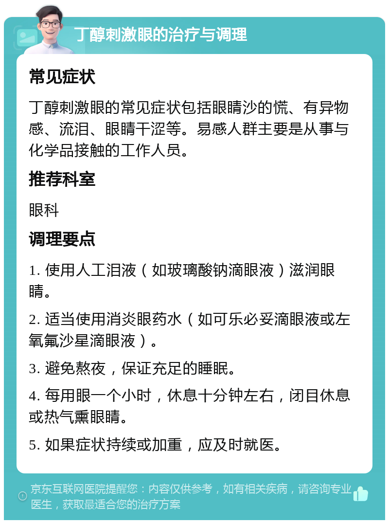 丁醇刺激眼的治疗与调理 常见症状 丁醇刺激眼的常见症状包括眼睛沙的慌、有异物感、流泪、眼睛干涩等。易感人群主要是从事与化学品接触的工作人员。 推荐科室 眼科 调理要点 1. 使用人工泪液（如玻璃酸钠滴眼液）滋润眼睛。 2. 适当使用消炎眼药水（如可乐必妥滴眼液或左氧氟沙星滴眼液）。 3. 避免熬夜，保证充足的睡眠。 4. 每用眼一个小时，休息十分钟左右，闭目休息或热气熏眼睛。 5. 如果症状持续或加重，应及时就医。