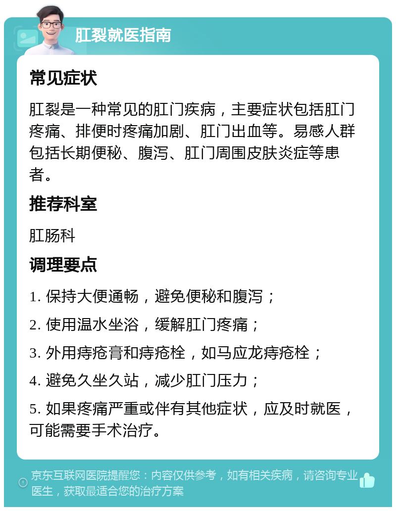 肛裂就医指南 常见症状 肛裂是一种常见的肛门疾病，主要症状包括肛门疼痛、排便时疼痛加剧、肛门出血等。易感人群包括长期便秘、腹泻、肛门周围皮肤炎症等患者。 推荐科室 肛肠科 调理要点 1. 保持大便通畅，避免便秘和腹泻； 2. 使用温水坐浴，缓解肛门疼痛； 3. 外用痔疮膏和痔疮栓，如马应龙痔疮栓； 4. 避免久坐久站，减少肛门压力； 5. 如果疼痛严重或伴有其他症状，应及时就医，可能需要手术治疗。