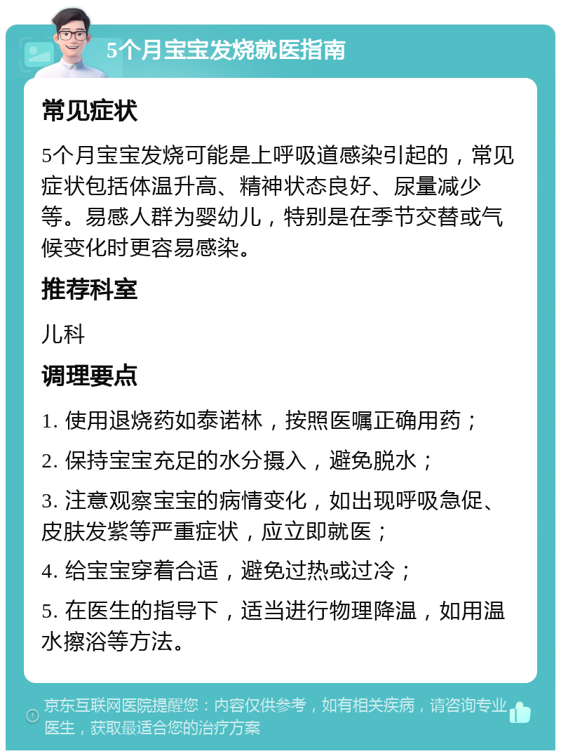 5个月宝宝发烧就医指南 常见症状 5个月宝宝发烧可能是上呼吸道感染引起的，常见症状包括体温升高、精神状态良好、尿量减少等。易感人群为婴幼儿，特别是在季节交替或气候变化时更容易感染。 推荐科室 儿科 调理要点 1. 使用退烧药如泰诺林，按照医嘱正确用药； 2. 保持宝宝充足的水分摄入，避免脱水； 3. 注意观察宝宝的病情变化，如出现呼吸急促、皮肤发紫等严重症状，应立即就医； 4. 给宝宝穿着合适，避免过热或过冷； 5. 在医生的指导下，适当进行物理降温，如用温水擦浴等方法。