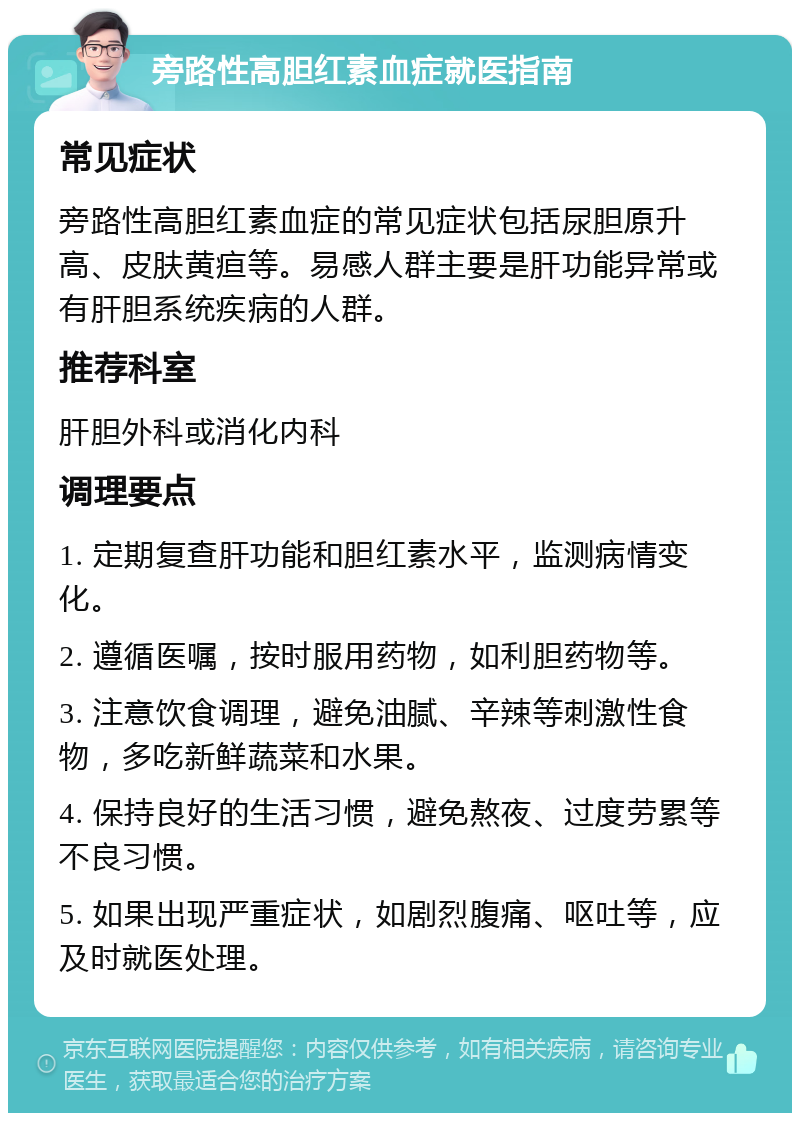 旁路性高胆红素血症就医指南 常见症状 旁路性高胆红素血症的常见症状包括尿胆原升高、皮肤黄疸等。易感人群主要是肝功能异常或有肝胆系统疾病的人群。 推荐科室 肝胆外科或消化内科 调理要点 1. 定期复查肝功能和胆红素水平，监测病情变化。 2. 遵循医嘱，按时服用药物，如利胆药物等。 3. 注意饮食调理，避免油腻、辛辣等刺激性食物，多吃新鲜蔬菜和水果。 4. 保持良好的生活习惯，避免熬夜、过度劳累等不良习惯。 5. 如果出现严重症状，如剧烈腹痛、呕吐等，应及时就医处理。