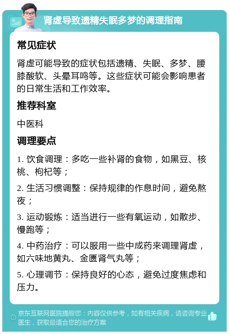 肾虚导致遗精失眠多梦的调理指南 常见症状 肾虚可能导致的症状包括遗精、失眠、多梦、腰膝酸软、头晕耳鸣等。这些症状可能会影响患者的日常生活和工作效率。 推荐科室 中医科 调理要点 1. 饮食调理：多吃一些补肾的食物，如黑豆、核桃、枸杞等； 2. 生活习惯调整：保持规律的作息时间，避免熬夜； 3. 运动锻炼：适当进行一些有氧运动，如散步、慢跑等； 4. 中药治疗：可以服用一些中成药来调理肾虚，如六味地黄丸、金匮肾气丸等； 5. 心理调节：保持良好的心态，避免过度焦虑和压力。