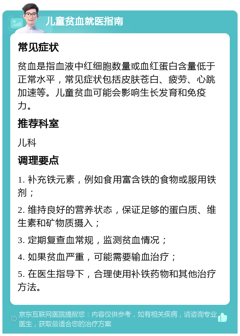 儿童贫血就医指南 常见症状 贫血是指血液中红细胞数量或血红蛋白含量低于正常水平，常见症状包括皮肤苍白、疲劳、心跳加速等。儿童贫血可能会影响生长发育和免疫力。 推荐科室 儿科 调理要点 1. 补充铁元素，例如食用富含铁的食物或服用铁剂； 2. 维持良好的营养状态，保证足够的蛋白质、维生素和矿物质摄入； 3. 定期复查血常规，监测贫血情况； 4. 如果贫血严重，可能需要输血治疗； 5. 在医生指导下，合理使用补铁药物和其他治疗方法。