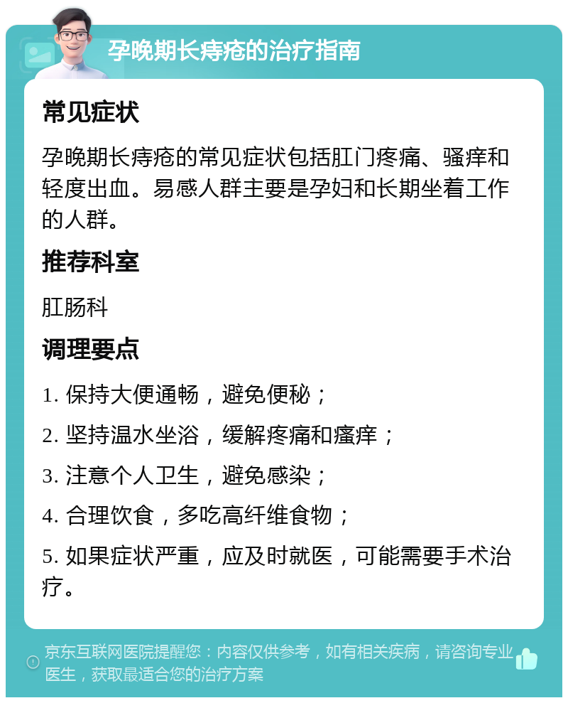 孕晚期长痔疮的治疗指南 常见症状 孕晚期长痔疮的常见症状包括肛门疼痛、骚痒和轻度出血。易感人群主要是孕妇和长期坐着工作的人群。 推荐科室 肛肠科 调理要点 1. 保持大便通畅，避免便秘； 2. 坚持温水坐浴，缓解疼痛和瘙痒； 3. 注意个人卫生，避免感染； 4. 合理饮食，多吃高纤维食物； 5. 如果症状严重，应及时就医，可能需要手术治疗。