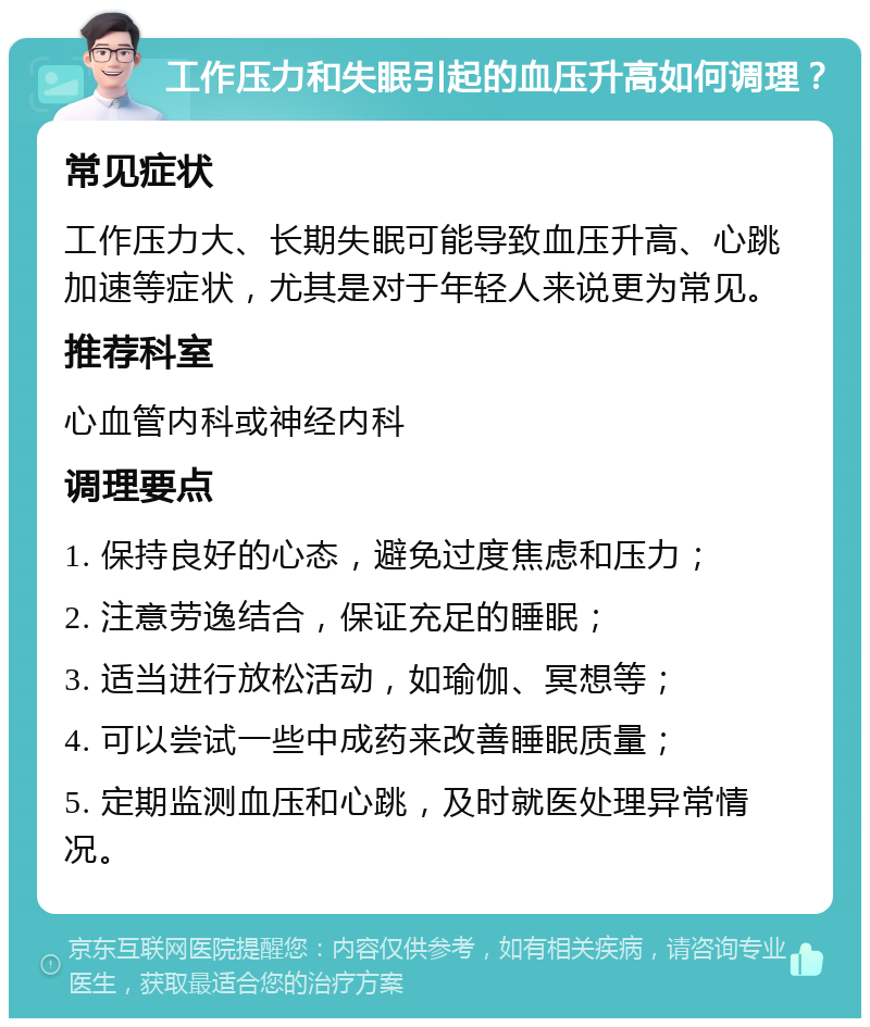 工作压力和失眠引起的血压升高如何调理？ 常见症状 工作压力大、长期失眠可能导致血压升高、心跳加速等症状，尤其是对于年轻人来说更为常见。 推荐科室 心血管内科或神经内科 调理要点 1. 保持良好的心态，避免过度焦虑和压力； 2. 注意劳逸结合，保证充足的睡眠； 3. 适当进行放松活动，如瑜伽、冥想等； 4. 可以尝试一些中成药来改善睡眠质量； 5. 定期监测血压和心跳，及时就医处理异常情况。