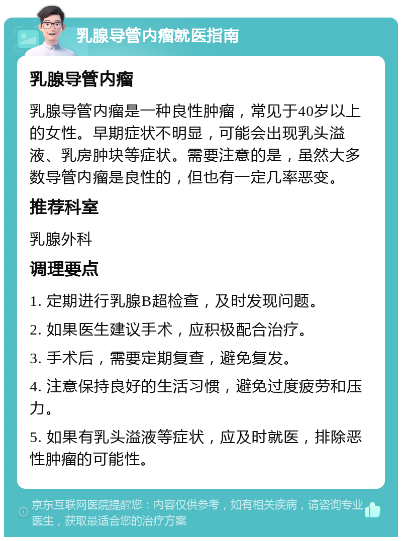 乳腺导管内瘤就医指南 乳腺导管内瘤 乳腺导管内瘤是一种良性肿瘤，常见于40岁以上的女性。早期症状不明显，可能会出现乳头溢液、乳房肿块等症状。需要注意的是，虽然大多数导管内瘤是良性的，但也有一定几率恶变。 推荐科室 乳腺外科 调理要点 1. 定期进行乳腺B超检查，及时发现问题。 2. 如果医生建议手术，应积极配合治疗。 3. 手术后，需要定期复查，避免复发。 4. 注意保持良好的生活习惯，避免过度疲劳和压力。 5. 如果有乳头溢液等症状，应及时就医，排除恶性肿瘤的可能性。