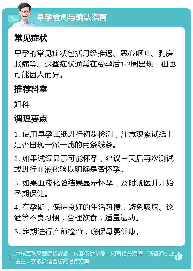 早孕检测与确认指南 常见症状 早孕的常见症状包括月经推迟、恶心呕吐、乳房胀痛等。这些症状通常在受孕后1-2周出现，但也可能因人而异。 推荐科室 妇科 调理要点 1. 使用早孕试纸进行初步检测，注意观察试纸上是否出现一深一浅的两条线条。 2. 如果试纸显示可能怀孕，建议三天后再次测试或进行血液化验以明确是否怀孕。 3. 如果血液化验结果显示怀孕，及时就医并开始孕期保健。 4. 在孕期，保持良好的生活习惯，避免吸烟、饮酒等不良习惯，合理饮食，适量运动。 5. 定期进行产前检查，确保母婴健康。